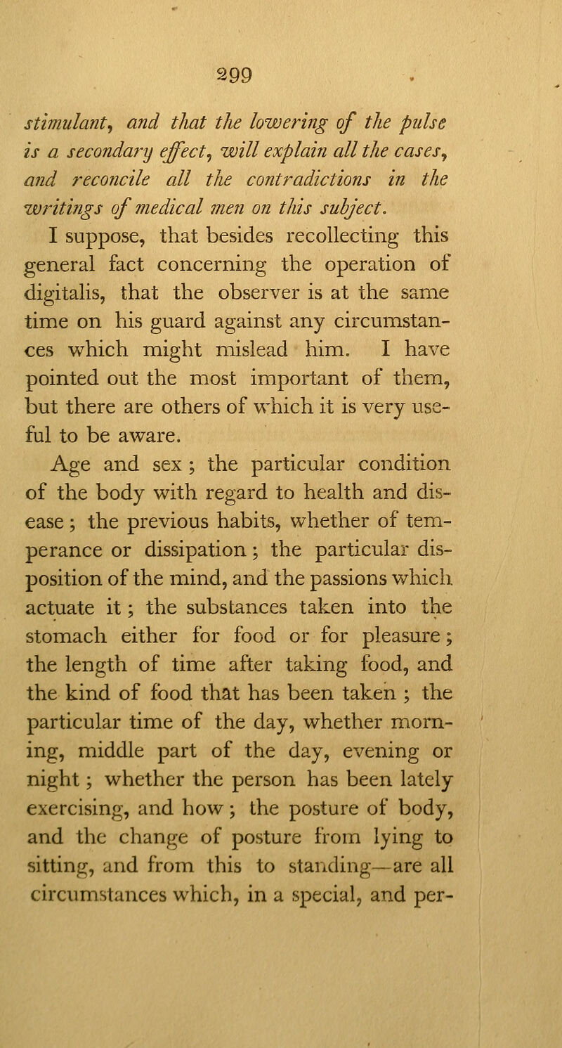 stimulant^ and that the lowering of the pulse is a secondary effect^ will explain all the cases, and reconcile all the contradictions in the writings of medical men on this subject. I suppose, that besides recollecting this general fact concerning the operation of digitalis, that the observer is at the same time on his guard against any circumstan- ces which might mislead him. I have pointed out the most important of them, but there are others of which it is very use- ful to be aware. Age and sex ; the particular condition of the body with regard to health and dis- ease ; the previous habits, whether of tem- perance or dissipation; the particular dis- position of the mind, and the passions which actuate it; the substances taken into the stomach either for food or for pleasure; the length of time after taking food, and the kind of food that has been taken ; the particular time of the day, whether morn- ing, middle part of the day, evening or night; whether the person has been lately exercising, and how; the posture of body, and the change of posture from lying to sitting, and from this to standing—are all circumstances which, in a special, and per-