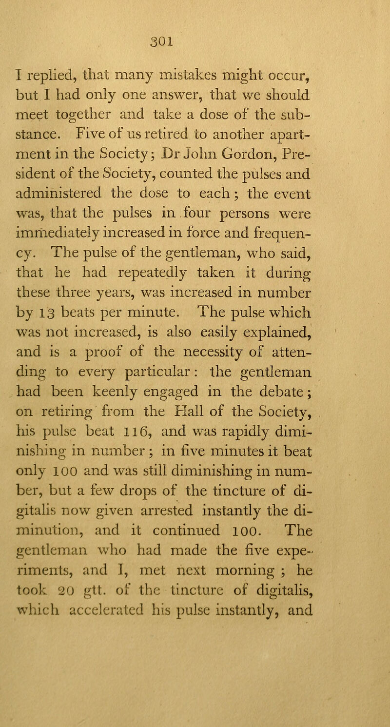 I replied, that many mistakes might occur, but I had only one answer, that v/e should meet together and take a dose of the sub- o stance. Five of us retired to another apart- ment in the Society; Dr John Gordon, Pre- sident of the Society, counted the pulses and administered the dose to each; the event was, that the pulses in four persons were immediately increased in force and frequen- cy. The pulse of the gentleman, who said, that he had repeatedly taken it during these three years, was increased in number by 13 beats per minute. The pulse which was not increased, is also easily explained, and is a proof of the necessity of atten- ding to every particular: the gentleman had been keenly engaged in the debate; on retiring from the Hall of the Society, his pulse beat Ii6, and was rapidly dimi- nishing in number; in five minutes it beat only 100 and was still diminishing in num- ber, but a few drops of the tincture of di- gitalis now given arrested instantly the di- minution, and it continued 100. The gentleman who had made the five expe- riments, and I, met next morning ; he took 20 gtt. of the tincture of digitalis, which accelerated his pulse instantly, and