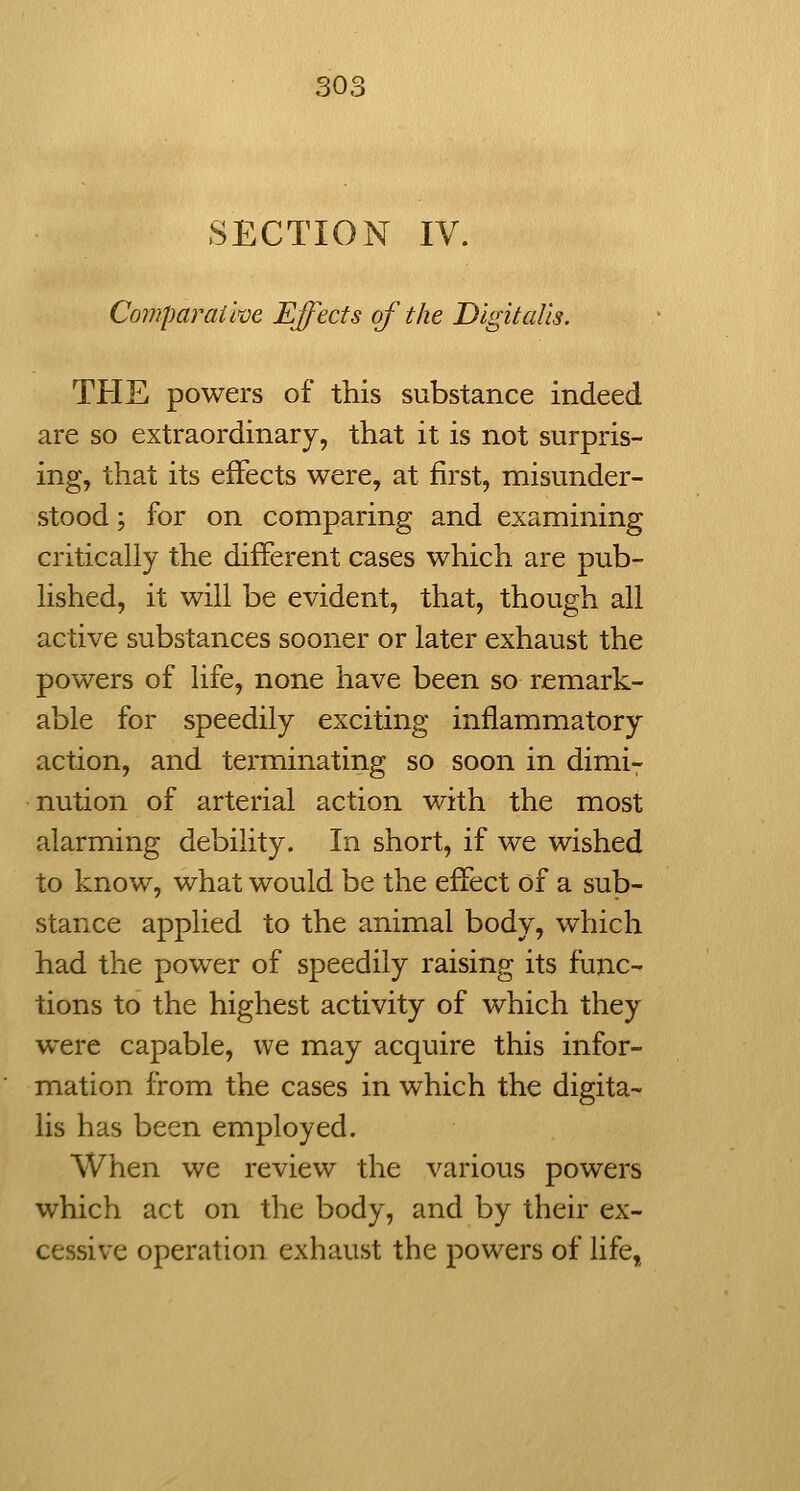 SECTION IV. Comparaike Effects of the Digitalis. THE powers of this substance indeed are so extraordinary, that it is not surpris- ing, that its effects were, at first, misunder- stood ; for on comparing and examining critically the different cases which are pub- lished, it will be evident, that, though all active substances sooner or later exhaust the powers of life, none have been so remark- able for speedily exciting inflammatory action, and terminating so soon in dimi- nution of arterial action with the most alarming debility. In short, if we wished to know, what would be the effect of a sub- stance applied to the animal body, which had the power of speedily raising its func- tions to the highest activity of which they were capable, we may acquire this infor- mation from the cases in which the digita- lis has been employed. When we review the various powers which act on the body, and by their ex- cessive operation exhaust the powers of life,