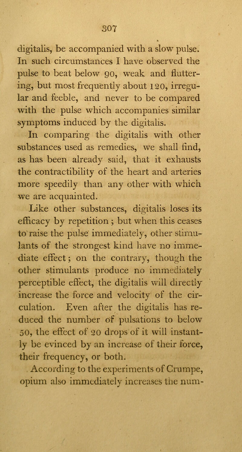 digitalis, be accompanied with a slow pulse. In such circumstances I have observed the pulse to beat below go, weak and flutter- ing, but most frequently about 120, irregu- lar and feeble, and never to be compared with the pulse which acconipanies similar symptoms induced by the digitalis. In comparing the digitahs with other substances used as remedies, we shall find, as has been already said, that it exhausts the contractibility of the heart and arteries more speedily than any other with which we are acquainted. Like other substances, digitalis loses its efficacy by repetition ; but when this ceases to~ raise the pulse immediately, other stimu- lants of the strongest kind have no imme- diate effect; on the contrary, though the other stimulants produce no immediately perceptible effect, the digitalis will directly increase the force and velocity of the cir- culation. Even after the digitalis has re- duced the number of pulsations to below 50, the effect of 20 drops of it will instant- ly be evinced by an increase of their force, their frequency, or both. According to the experiments of Crumpe, opium also immediately increases the num-