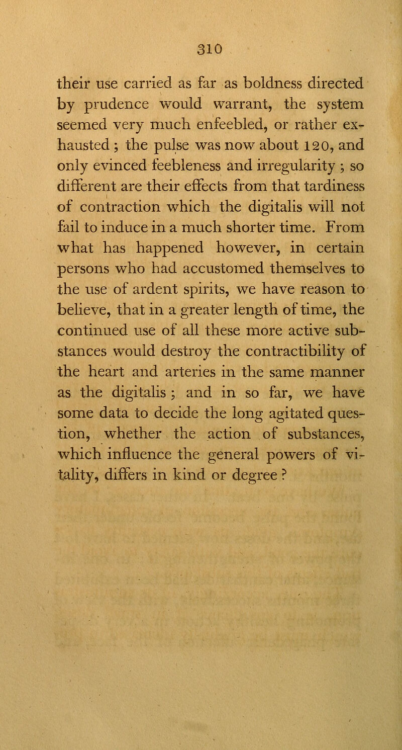 their use carried as far as boldness directed by prudence would warrant, the system seemed very much enfeebled, or rather ex- hausted ; the pulse was now about 120, and only evinced feebleness and irregularity ; so different are their effects from that tardiness of contraction which the digitalis will not fail to induce in a much shorter time. From what has happened however, in certain persons who had accustomed themselves to the use of ardent spirits, we have reason to believe, that in a greater length of time, the continued use of all these more active sub- stances would destroy the contractibility of the heart and arteries in the same manner as the digitalis ; and in so far, we have some data to decide the long agitated ques- tion, whether the action of substances, which influence the general powers of vi- tality, differs in kind or degree ?