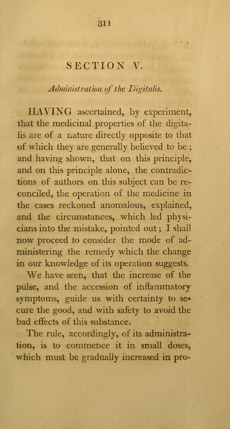 SECTION V. Administration of the Digitalis. HAVING ascertained, by experiment, that the medicinal properties of the digita- Hs are of a nature directly opposite to that of which they are generally believed to be ; and having shown, that on this principle, and on this principle alone, the contradic- tions of authors on this subject can be re- conciled, the operation of the medicine in the cases reckoned anomalous, explained, and the circumstances, which led physi- cians into the mistake, pointed out; I shall now proceed to consider the mode of ad- ministering the remedy which the change in our knowledge of its operation suggests. We have seen, that the increase of the pulse, and the accession of inflammatory symptoms, guide us with certainty to se* cure the good, and with safety to avoid the bad effects of this substance. The rule, accordingly, of its administra- tion, is to commence it in small doses, which must be gradually increased in pro-