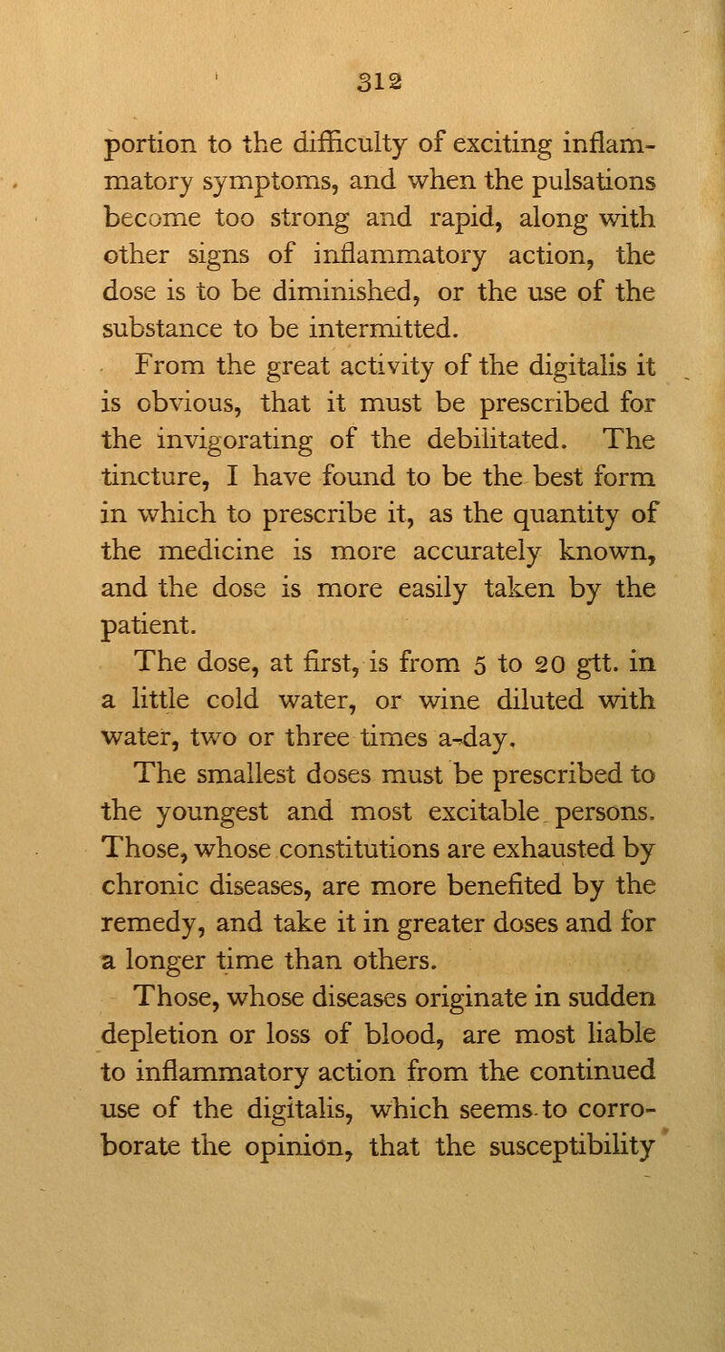 portion to the difficulty of exciting inflam- matory symptoms, and when the pulsations become too strong and rapid, along with other signs of inflammatory action, the dose is to be diminished, or the use of the substance to be intermitted. From the great activity of the digitalis it is obvious, that it must be prescribed for the invigorating of the debilitated. The tincture, I have found to be the best form in which to prescribe it, as the quantity of the medicine is more accurately known, and the dose is more easily taken by the patient. The dose, at first, is from 5 to 20 gtt. in a little cold water, or wine diluted with water, two or three times a-^day. The smallest doses must be prescribed to the youngest and most excitable persons. Those, whose constitutions are exhausted by chronic diseases, are more benefited by the remedy, and take it in greater doses and for a longer time than others. Those, whose diseases originate in sudden depletion or loss of blood, are most liable to inflammatory action from the continued use of the digitalis, which seems-to corro- borate the opinion, that the susceptibifity