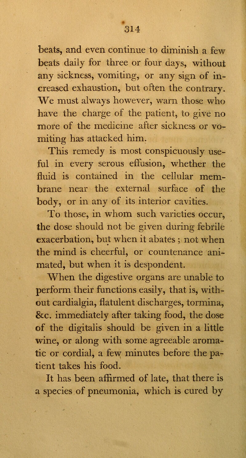 beats, and even continue to diminish a few beats daily for three or four days, without any sickness, vomiting, or any sign of in- creased exhaustion, but often the contrary. We must always however, warn those who have the charge of the patient, to give no more of the medicine after sickness or vo- miting has attacked him. This remedy is most conspicuously use- ful in every serous effusion, whether the fluid is contained in the cellular mem- brane near the external surface of the body, or in any of its interior cavities. To those, in whom such varieties occur, the dose should not be given during febrile exacerbation, but when it abates ; not when the mind is cheerful, or countenance ani- mated, but when it is despondent. When the digestive organs are unable to perform their functions easily, that is, with- out cardialgia, flatulent discharges, tormina, &c. immediately after taking food, the dose of the digitalis should be given in a little wine, or along with some agreeable aroma- tic or cordial, a few minutes before the pa- tient takes his food. It has been affirmed of late, that there is a species of pneumonia, which is cured by