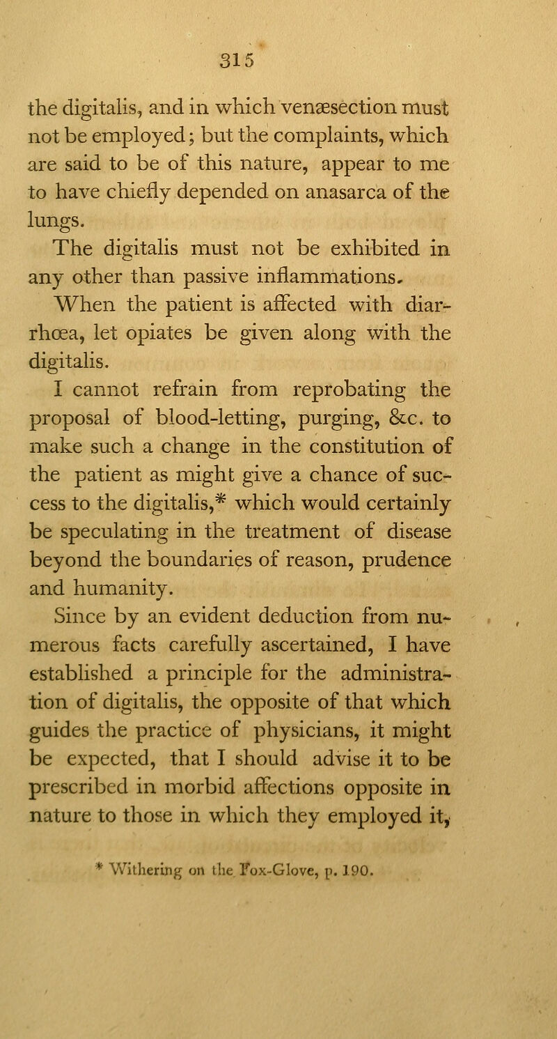 the digitalis, and in which venaesection must not be employed; but the complaints, which are said to be of this nature, appear to me to have chiefly depended on anasarca of the lungs. The digitalis must not be exhibited in any other than passive inflammations. When the patient is affected with diar- rhoea, let opiates be given along with the digitalis. I cannot refrain from reprobating the proposal of blood-letting, purging, &c. to make such a change in the constitution of the patient as might give a chance of suc- cess to the digitalis,* which would certainly be speculating in the treatment of disease beyond the boundaries of reason, prudence and humanity. Since by an evident deduction from nu- merous facts carefully ascertained, I have established a principle for the administra- tion of digitalis, the opposite of that which guides the practice of physicians, it might be expected, that I should advise it to be prescribed in morbid affections opposite in nature to those in which they employed it, * Withering on the Fox-Glove, p. 190.