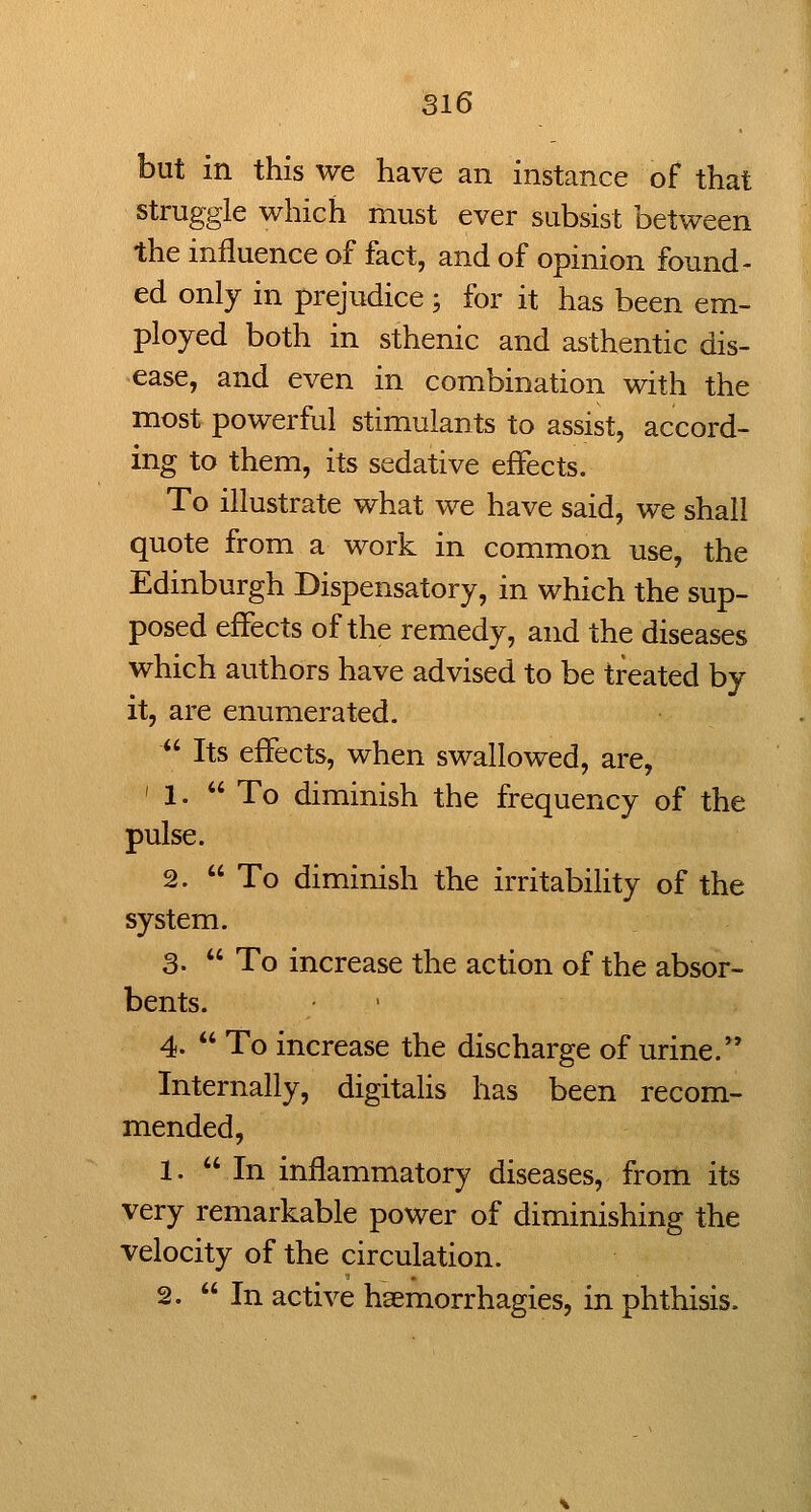 but in this we have an instance of that struggle which must ever subsist between the influence of fact, and of opinion found- ed only in prejudice ; for it has been em- ployed both in sthenic and asthentic dis- ease, and even in combination with the most powerful stimulants to assist, accord- ing to them, its sedative effects. To illustrate what we have said, we shall quote from a work in common use, the Edinburgh Dispensatory, in which the sup- posed effects of the remedy, and the diseases which authors have advised to be treated by it, are enumerated. *' Its effects, when swallowed, are, '1. To diminish the frequency of the pulse. 2. To diminish the irritability of the system. 3-  To increase the action of the absor- bents. 4.  To increase the discharge of urine. Internally, digitaUs has been recom- mended, 1. In inflammatory diseases, from its very remarkable power of diminishing the velocity of the circulation. 2. In active hsemorrhagies, in phthisis.