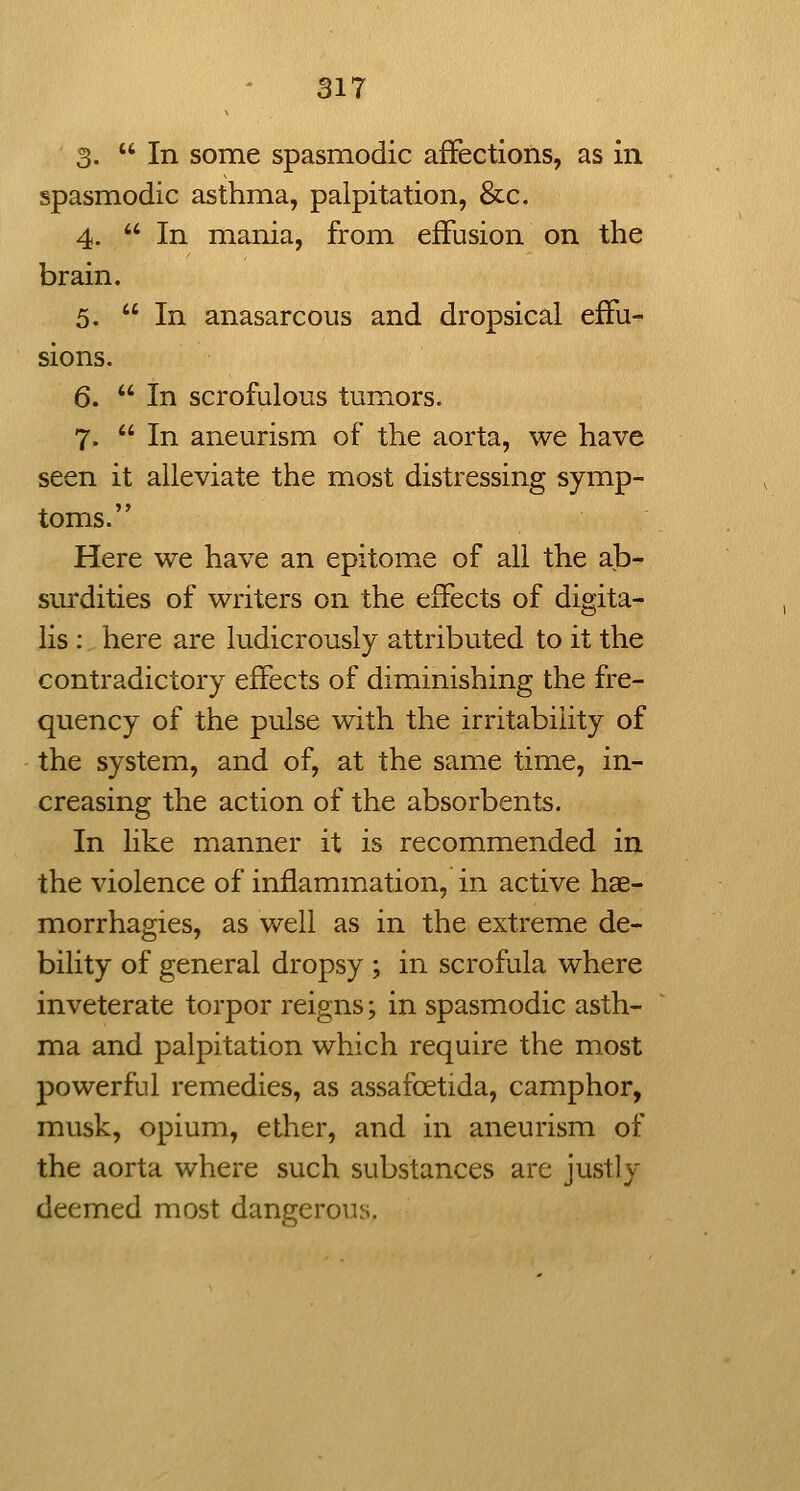 3. In some spasmodic affections, as in spasmodic asthma, palpitation, &c. 4.  In mania, from effusion on the brain, 5. In anasarcous and dropsical effu- sions. 6.  In scrofulous tumors. 7.  In aneurism of the aorta, we have seen it alleviate the most distressing symp- toms. Here we have an epitome of all the ab- surdities of writers on the effects of digita- lis : here are ludicrously attributed to it the contradictory effects of diminishing the fre- quency of the pulse with the irritability of the system, and of, at the same time, in- creasing the action of the absorbents. In like manner it is recommended in the violence of inflammation, in active hae- morrhagies, as well as in the extreme de- bility of general dropsy ; in scrofula where inveterate torpor reigns; in spasmodic asth- ma and palpitation which require the most powerful remedies, as assafoetida, camphor, musk, opium, ether, and in aneurism of the aorta where such substances are justly deemed most dangerous.