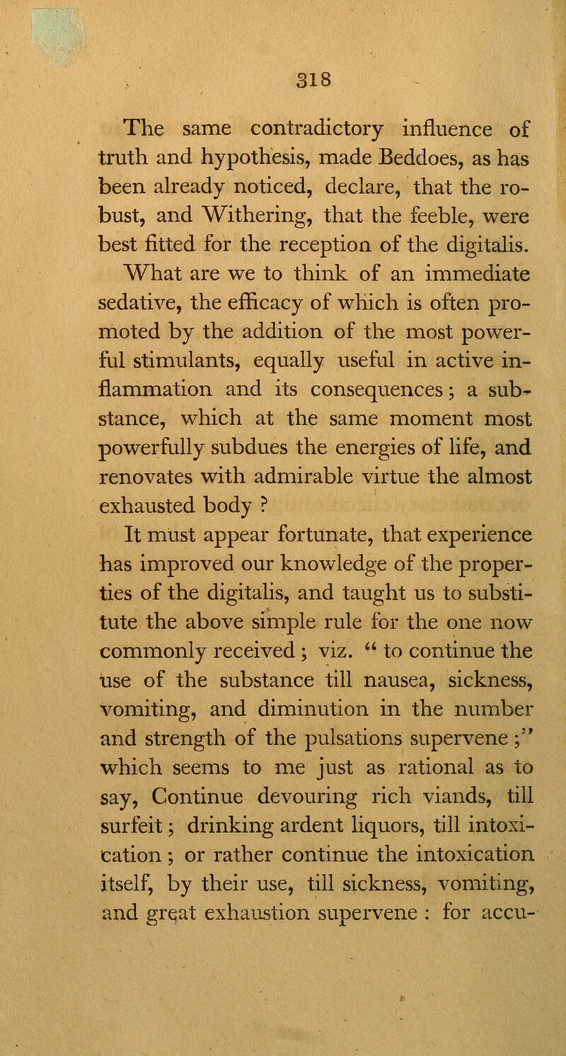 The same contradictory influence of truth and hypothesis, made Beddoes, as has been aheady noticed, declare, that the ro- bust, and Withering, that the feeble, were best fitted for the reception of the digitalis. What are we to think of an immediate sedative, the efficacy of which is often pro- moted by the addition of the most power- ful stimulants, equally useful in active in- flammation and its consequences; a sub^ stance, which at the same moment most powerfully subdues the energies of life, and renovates with admirable virtue the almost exhausted body ? It must appear fortunate, that experience has improved our knowledge of the proper- ties of the digitalis, and taught us to substi- tute the above simple rule for the one now commonly received ; viz.  to continue the use of the substance till nausea, sickness, vomiting, and diminution in the number and strength of the pulsations supervene; which seems to me just as rational as to say. Continue devouring rich viands, till surfeit; drinking ardent liquors, till intoxi- cation ; or rather continue the intoxication itself, by their use, till sickness, vomiting, and great exhaustion supervene ; for accu-