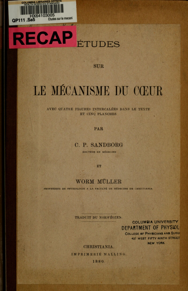 CqWMB«AUBRcAR.KggW* HEALTH SCIENCES HX64103005 QP111 .Sa5 Etudes sur le mecar ETUDES H | ■ SUR LE MÉCANISME DU CŒUR AVEC QUATRE FIGURES INTERCALÉES DANS LE TEXTE ET CINQ PLANCHES B ' ■ : PAR C. P. SANDBORG DOCTEUR EN MÉDECINE I ; ■ ■ y- 1,: ■' HHflïSaBr I • I BP ï ET WORM MULLER PROFESSEUR DE PHVSIOLOGIE A LA FACULTÉ DR MÉDECINE DE CHRISTIANIA. TRADUIT DU NORWÉCIEN. CHRISTIANIA. COLUMBIA UNIVERSITY DEPARTMENT OF PHYSIOL COLLEGE «F PHYSICIANS AN» SURGI 437 WEST FIFTY NINTH STREET NEW YORK IMPRIMERIE MALLIXC 188 0. m