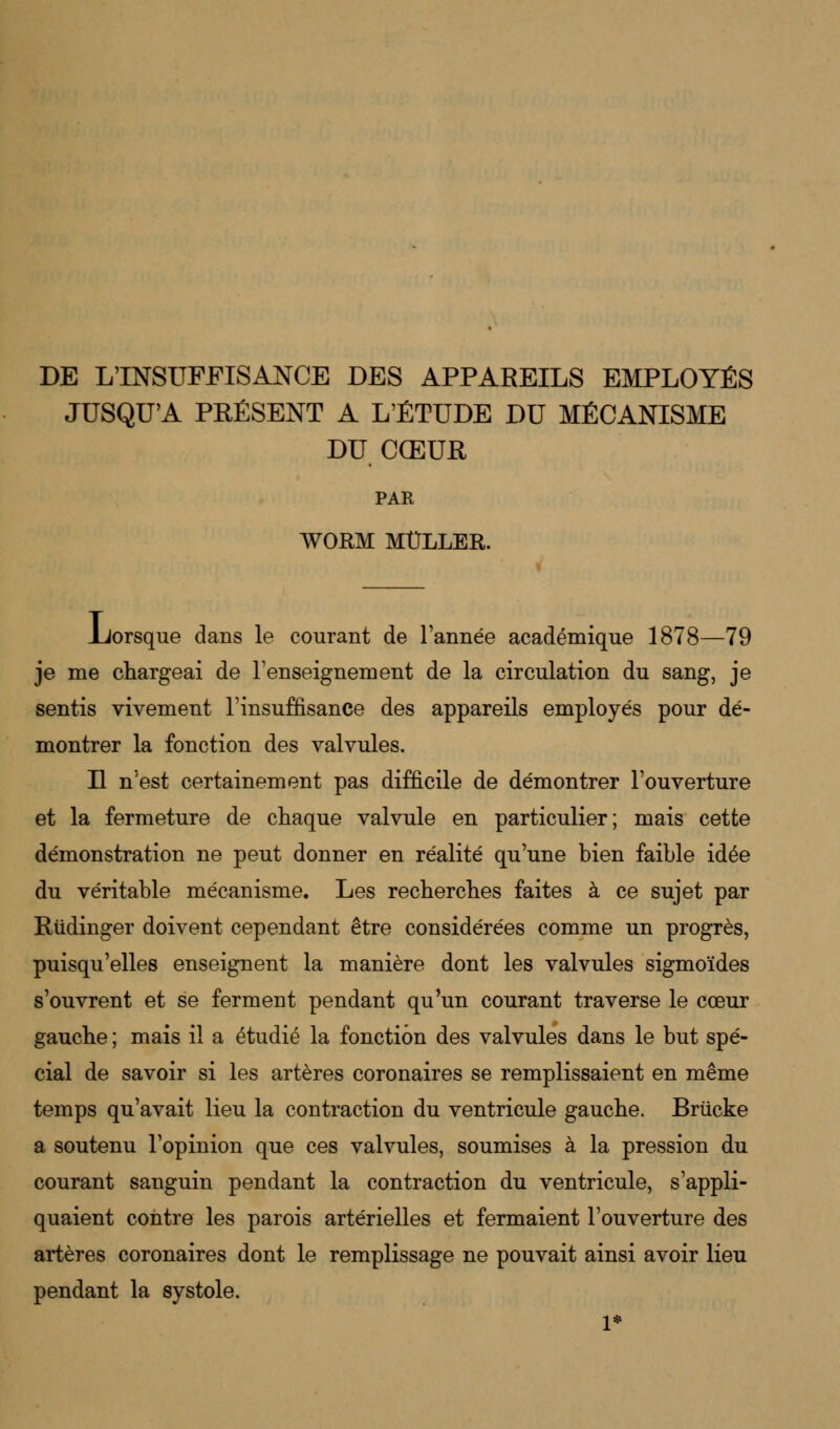 DE L'INSUFFISANCE DES APPAREILS EMPLOYÉS JUSQU'A PRÉSENT A L'ÉTUDE DU MÉCANISME DU CŒUR PAR WORM MÛLLER. .Lorsque dans le courant de l'année académique 1878—79 je me chargeai de renseignement de la circulation du sang, je sentis vivement l'insuffisance des appareils employés pour dé- montrer la fonction des valvules. Il n'est certainement pas difficile de démontrer l'ouverture et la fermeture de chaque valvule en particulier; mais cette démonstration ne peut donner en réalité qu'une bien faible idée du véritable mécanisme. Les recherches faites à ce sujet par Riidinger doivent cependant être considérées comme un progrès, puisqu'elles enseignent la manière dont les valvules sigmoïdes s'ouvrent et se ferment pendant qu'un courant traverse le cœur gauche ; mais il a étudié la fonction des valvules dans le but spé- cial de savoir si les artères coronaires se remplissaient en même temps qu'avait lieu la contraction du ventricule gauche. Briicke a soutenu l'opinion que ces valvules, soumises à la pression du courant sanguin pendant la contraction du ventricule, s'appli- quaient contre les parois artérielles et fermaient l'ouverture des artères coronaires dont le remplissage ne pouvait ainsi avoir lieu pendant la systole.