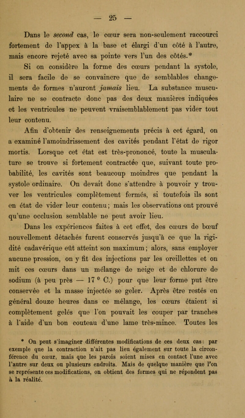 Dans le second cas, le cœur sera non-seulement raccourci fortement de l'appex à la base et élargi d'un côté à l'autre, mais encore rejeté avec sa pointe vers l'un des côtés.* Si on considère la forme des cœurs pendant la systole, il sera facile de se convaincre que de semblables change- ments de formes n'auront jamais lieu. La substance muscu- laire ne se contracte donc pas des deux manières indiquées et les ventricules ne peuvent vraisemblablement pas vider tout leur contenu. Afin d'obtenir des renseignements précis à cet égard, on a examiné l'amoindrissement des cavités pendant l'état de rigor mortis. Lorsque cet état est très-prononcé, toute la muscula- ture se trouve si fortement contractée que, suivant toute pro- babilité, les cavités sont beaucoup moindres que pendant la systole ordinaire. On devait donc s'attendre à pouvoir y trou- ver les ventricules complètement fermés, si toutefois ils sont en état de vider leur contenu ; mais les observations ont prouvé qu'une occlusion semblable ne peut avoir lieu. Dans les expériences faites à cet effet, des cœurs de bœuf nouvellement détachés furent conservés jusqu'à ce que la rigi- dité cadavérique eût atteint son maximum ; alors, sans employer aucune pression, on y fit des injections par les oreillettes et on mit ces cœurs dans un mélange de neige et de chlorure de sodium (à peu près — 17 ° C.) pour que leur forme put être conservée et la masse injectée se geler. Après être restés en général douze heures dans ce mélange, les cœurs étaient si complètement gelés que l'on pouvait les couper par tranches à l'aide d'un bon couteau d'une lame très-mince. Toutes les * On peut s'imaginer différentes modifications de ces deux cas: par exemple que la contraction n'ait pas lieu également sur toute la circon- férence du cœur, mais que les parois soient mises en contact l'une avec l'autre sur deux ou plusieurs endroits. Mais de quelque manière que l'on se représente ces modifications, on obtient des formes qui ne répondent pas à la réalité.