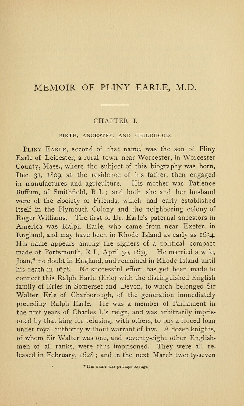 MEMOIR OF PLINY EARLE, M.D. CHAPTER I. BIRTH, ANCESTRY, AND CHILDHOOD. Pliny Earle, second of that name, was the son of Pliny Earle of Leicester, a rural town near Worcester, in Worcester County, Mass., where the subject of this biography was born, Dec. 31, 1809, at the residence of his father, then engaged in manufactures and agriculture. His mother was Patience Buffum, of Smithfield, R.I. ; and both she and her husband were of the Society of Friends, which had early established itself in the Plymouth Colony and the neighboring colony of Roger Williams. The first of Dr. Earle's paternal ancestors in America was Ralph Earle, who came from near Exeter, in England, and may have been in Rhode Island as early as 1634. His name appears among the signers of a political compact made at Portsmouth, R.I., April 30, 1639. He married a wife, Joan,* no doubt in England, and remained in Rhode Island until his death in 1678. No successful effort has yet been made to connect this Ralph Earle (Erie) with the distinguished English family of Erles in Somerset and Devon, to which belonged Sir Walter Erie of Charborough, of the generation immediately preceding Ralph Earle. He was a member of Parliament in the first years of Charles I.'s reign, and was arbitrarily impris- oned by that king for refusing, with others, to pay a forced loan under royal authority without warrant of law. A dozen knights, of whom Sir Walter was one, and seventy-eight other English- men of all ranks, were thus imprisoned. They were all re- leased in February, 1628 ; and in the next March twenty-seven * Her name was perhaps Savage.