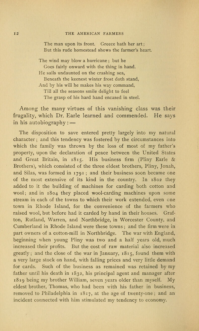 The man upon its front. Greece hath her art; But this rude homestead shows the farmer's heart. The wind may blow a hurricane ; but he Goes fairly onward with the thing in hand. He sails undaunted on the crashing sea, Beneath the keenest winter frost doth stand, And by his will he makes his way command, Till all the seasons smile dehght to feel The grasp of his hard hand encased in steel. Among the many virtues of this vanishing class was their frugality, which Dr. Earle learned and commended. He says in his autobiography : — The disposition to save entered pretty largely into my natural character ; and this tendency was fostered by the circumstances into which the family was thrown by the loss of most of my father's property, upon the declaration of peace between the United States and Great Britain, in 1815. His business firm (Pliny Earle & Brothers), which consisted of the three eldest brothers, Pliny, Jonah, and Silas, was formed in 1791 ; and their business soon became one of the most extensive of its kind in the country. In 1802 they added to it the building of machines for carding both cotton and wool; and in 1804 they placed wool-carding machines upon some stream in each of the towns to which their work extended, even one town in Rhode Island, for the convenience of the farmers who raised wool, but before had it carded by hand in their houses. Graf- ton, Rutland, Warren, and Northbridge, in Worcester County, and Cumberland in Rhode Island were these towns ; and the firm were in part owners of a cotton-mill in Northbridge. The war with England, beginning when young Pliny was two and a half years old, much increased their profits. But the cost of raw material also increased greatly; and the close of the war in January, 1815, found them with a very large stock on hand, with falling prices and very litde demand for cards. Such of the business as remained was retained by my father until his death in 1832, his principal agent and manager after 1819 being my brother William, seven years older than myself. My eldest brother, Thomas, who had been with his father in business, removed to Philadelphia in 1817, at the age of twenty-one; and an incident connected with him stimulated my tendency to economy.