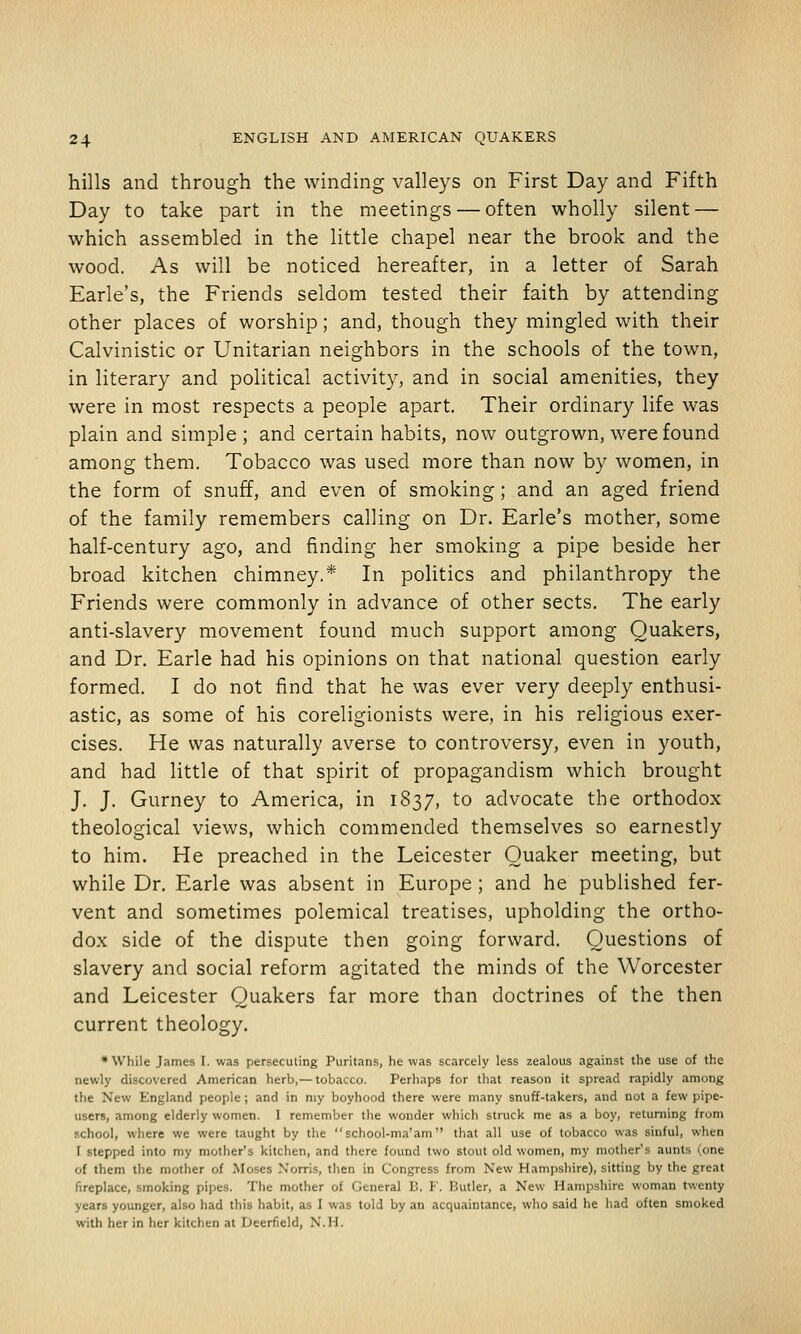 hills and through the winding valleys on First Day and Fifth Day to take part in the meetings — often wholly silent — which assembled in the little chapel near the brook and the wood. As will be noticed hereafter, in a letter of Sarah Earle's, the Friends seldom tested their faith by attending other places of worship; and, though they mingled with their Calvinistic or Unitarian neighbors in the schools of the town, in literary and political activity, and in social amenities, they were in most respects a people apart. Their ordinary life was plain and simple; and certain habits, now outgrown, were found among them. Tobacco was used more than now by women, in the form of snuff, and even of smoking; and an aged friend of the family remembers calling on Dr. Earle's mother, some half-century ago, and finding her smoking a pipe beside her broad kitchen chimney.* In politics and philanthropy the Friends were commonly in advance of other sects. The early anti-slavery movement found much support among Quakers, and Dr. Earle had his opinions on that national question early formed. I do not find that he was ever very deeply enthusi- astic, as some of his coreligionists were, in his religious exer- cises. He was naturally averse to controversy, even in youth, and had little of that spirit of propagandism which brought J. J. Gurney to America, in 1837, to advocate the orthodox theological views, which commended themselves so earnestly to him. He preached in the Leicester Quaker meeting, but while Dr. Earle was absent in Europe; and he published fer- vent and sometimes polemical treatises, upholding the ortho- dox side of the dispute then going forward. Questions of slavery and social reform agitated the minds of the Worcester and Leicester Quakers far more than doctrines of the then current theology. * While James I. was persecuting Puritans, he was scarcely less zealous against the use of the newly discovered American herb,—tobacco. Perhaps for that reason it spread rapidly among the New England people; and in my boyhood there were many snuff-takers, and not a few pipe- users, among elderly women. I remember the wonder which struck me as a boy, returning from school, where we were taught by the school-ma'am that all use of tobacco was sinful, when I stepped into my mother's kitchen, and there found two stout old women, my mother's aunts (one of them the mother of Moses Xorris, then in Congress from New Hampshire), sitting by the great fireplace, smoking pipes. The mother of General h. !•'. Butler, a New Hampshire woman twenty years younger, also had this habit, as I was told by an acquaintance, who said he had often smoked with her in her kitchen at Deerfield, N.H.