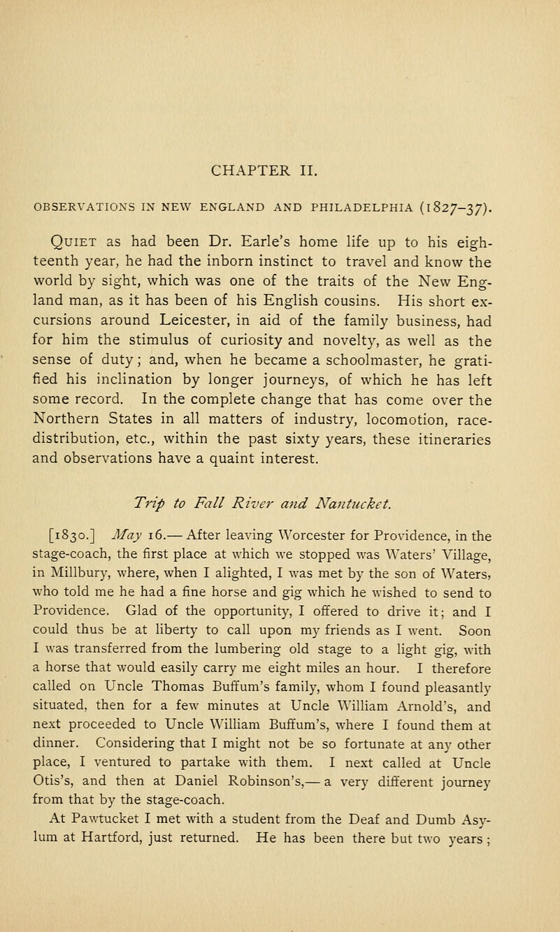 OBSERVATIONS IN NEW ENGLAND AND PHILADELPHIA (1827-37). Quiet as had been Dr. Earle's home life up to his eigh- teenth year, he had the inborn instinct to travel and know the world by sight, which was one of the traits of the New Eng- land man, as it has been of his English cousins. His short ex- cursions around Leicester, in aid of the family business, had for him the stimulus of curiosity and novelty, as well as the sense of duty; and, when he became a schoolmaster, he grati- fied his inclination by longer journeys, of which he has left some record. In the complete change that has come over the Northern States in all matters of industry, locomotion, race- distribution, etc., within the past sixty years, these itineraries and observations have a quaint interest. Trip to Fall River ajid Nantucket. [1830.] May 16.— After leaving Worcester for Providence, in the stage-coach, the first place at which we stopped was Waters' Village, in Millbury, where, when I alighted, I was met by the son of Waters, who told me he had a fine horse and gig which he wished to send to Providence. Glad of the opportunity, I offered to drive it; and I could thus be at liberty to call upon my friends as I went. Soon I was transferred from the lumbering old stage to a light gig, with a horse that would easily carry me eight miles an hour. I therefore called on Uncle Thomas Buffum's family, whom I found pleasantly situated, then for a few minutes at Uncle William Arnold's, and next proceeded to Uncle William Buffum's, where I found them at dinner. Considering that I might not be so fortunate at any other place, I ventured to partake with them. I next called at Uncle Otis's, and then at Daniel Robinson's,— a very different journey from that by the stage-coach. At Pawtucket I met with a student from the Deaf and Dumb Asy- lum at Hartford, just returned. He has been there but two years;