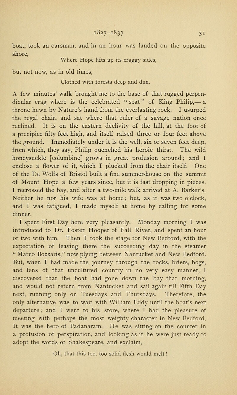 boat, took an oarsman, and in an hour was landed on the opposite shore. Where Hope lifts up its craggy sides, but not now, as in old times, Clothed with forests deep and dun. A few minutes' walk brought me to the base of that rugged perpen- dicular crag where is the celebrated  seat of King Philip,— a throne hewn by Nature's hand from the everlasting rock. I usurped the regal chair, and sat where that ruler of a savage nation once reclined. It is on the eastern dechvity of the hill, at the foot of a precipice fifty feet high, and itself raised three or four feet above the ground. Immediately under it is the well, six or seven feet deep, from which, they say, Philip quenched his heroic thirst. The wild honeysuckle [columbine] grows in great profusion around; and I enclose a flower of it, which I plucked from the chair itself. One of the De Wolfs of Bristol built a fine summer-house on the summit of Mount Hope a few years since, but it is fast dropping in pieces. I recrossed the bay, and after a two-mile walk arrived at A. Barker's. Neither he nor his wife was at home; but, as it was two o'clock, and I was fatigued, I made myself at home by calling for some dinner. I spent First Day here very pleasantly. Monday morning I was introduced to Dr. Foster Hooper of Fall River, and spent an hour or two with him. Then I took the stage for New Bedford, with the expectation of leaving there the succeeding day in the steamer  Marco Bozzaris, now plying between Nantucket and New Bedford. But, when I had made the journey through the rocks, briers, bogs, and fens of that uncultured country in no very easy manner, I discovered that the boat had gone down the bay that morning, and would not return from Nantucket and sail again till Fifth Day next, running only on Tuesdays and Thursdays. Therefore, the only alternative was to wait with WilUam Eddy until the boat's next departure; and I went to his store, where I had the pleasure of meeting with perhaps the most weighty character in New Bedford. It was the hero of Padanaram. He was sitting on the counter in a profusion of perspiration, and looking as if he were just ready to adopt the words of Shakespeare, and exclaim, Oh, that this too, too solid flesh would melt!