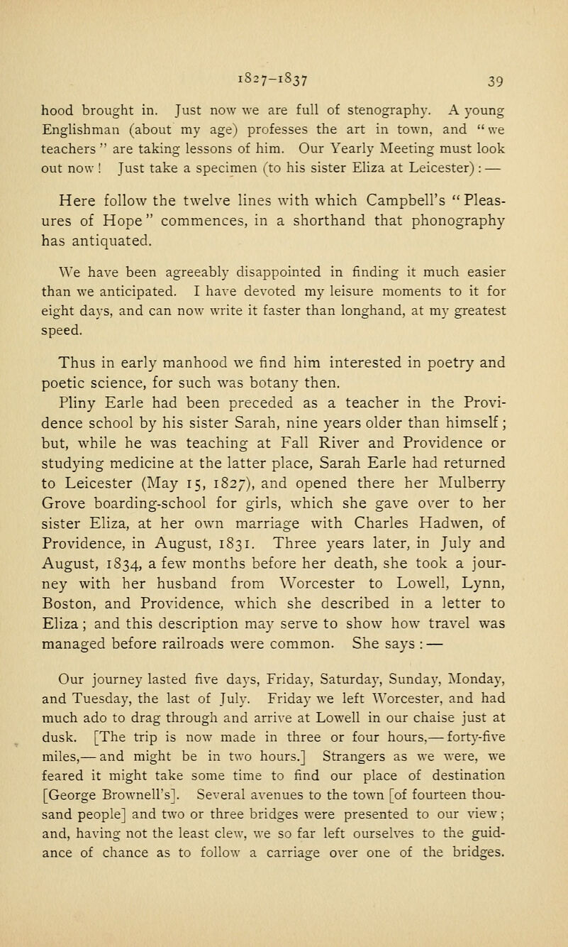 hood brought in. Just now we are full of stenography. A young Englishman (about my age) professes the art in town, and we teachers  are taking lessons of him. Our Yearly Meeting must look out now ! Just take a specimen (to his sister Eliza at Leicester): — Here follow the twelve lines with which Campbell's Pleas- ures of Hope commences, in a shorthand that phonography has antiquated. We have been agreeably disappointed in tinding it much easier than we anticipated. I have devoted my leisure moments to it for eight days, and can now write it faster than longhand, at my greatest speed. Thus in early manhood we find him interested in poetry and poetic science, for such was botany then. Pliny Earle had been preceded as a teacher in the Provi- dence school by his sister Sarah, nine years older than himself; but, while he was teaching at Fall River and Providence or studying medicine at the latter place, Sarah Earle had returned to Leicester (May 15, 1827), and opened there her Mulberry Grove boarding-school for girls, which she gave over to her sister Eliza, at her own marriage with Charles Hadwen, of Providence, in August, 1831. Three years later, in July and August, 1834, a few months before her death, she took a jour- ney with her husband from Worcester to Lowell, Lynn, Boston, and Providence, which she described in a letter to Eliza; and this description may serve to show how travel was managed before railroads were common. She says : — Our journey lasted five days, Friday, Saturdaj-, Sunday, ^Monday, and Tuesday, the last of July. Friday we left Worcester, and had much ado to drag through and arrive at Lowell in our chaise just at dusk. [The trip is now made in three or four hours.— forty-five miles,— and might be in two hours.] Strangers as we were, we feared it might take some time to find our place of destination [George Brownell's]. Several avenues to the town [of fourteen thou- sand people] and two or three bridges were presented to our view; and, having not the least clew, we so far left ourselves to the guid- ance of chance as to follow a carriage over one of the bridges.
