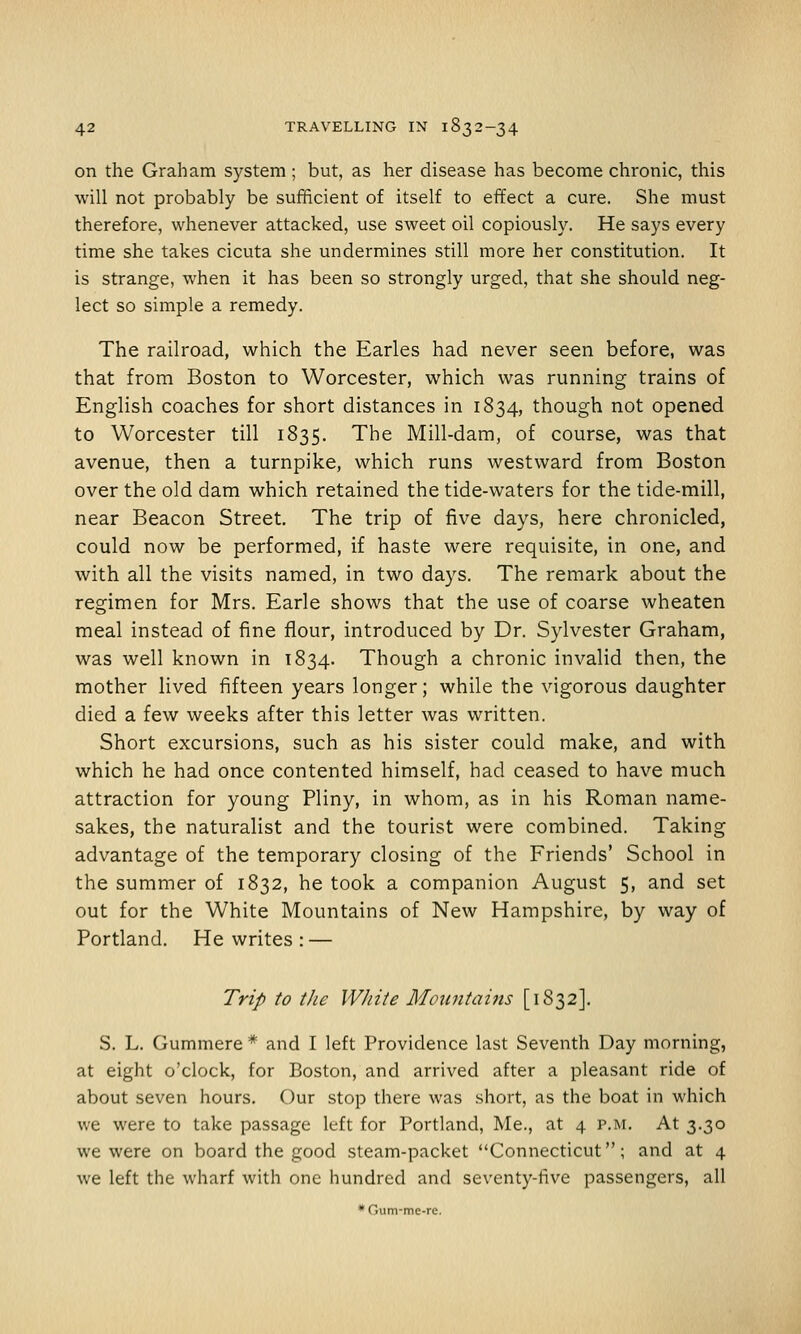 on the Graham system; but, as her disease has become chronic, this will not probably be sufficient of itself to effect a cure. She must therefore, whenever attacked, use sweet oil copiously. He says every time she takes cicuta she undermines still more her constitution. It is strange, when it has been so strongly urged, that she should neg- lect so simple a remedy. The railroad, which the Earles had never seen before, was that from Boston to Worcester, which was running trains of English coaches for short distances in 1834, though not opened to Worcester till 1835. The Mill-dam, of course, was that avenue, then a turnpike, which runs westward from Boston over the old dam which retained the tide-waters for the tide-mill, near Beacon Street. The trip of five days, here chronicled, could now be performed, if haste were requisite, in one, and with all the visits named, in two days. The remark about the regimen for Mrs. Earle shows that the use of coarse wheaten meal instead of fine flour, introduced by Dr. Sylvester Graham, was well known in 1834. Though a chronic invalid then, the mother lived fifteen years longer; while the vigorous daughter died a few weeks after this letter was written. Short excursions, such as his sister could make, and with which he had once contented himself, had ceased to have much attraction for young Pliny, in whom, as in his Roman name- sakes, the naturalist and the tourist were combined. Taking advantage of the temporary closing of the Friends' School in the summer of 1832, he took a companion August 5, and set out for the White Mountains of New Hampshire, by way of Portland. He writes : — Trip to the White Mowitains [1832]. S. L. Gummere * and I left Providence last Seventh Day morning, at eight o'clock, for Boston, and arrived after a pleasant ride of about seven hours. Our stop there was short, as the boat in which we were to take passage left for Portland, Me., at 4 p.m. At 3.30 we were on board the good steam-packet Connecticut; and at 4 we left the wharf with one hundred and seventy-five passengers, all *Gum-me-re.