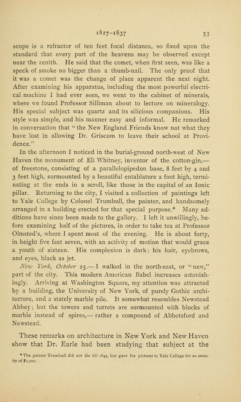 scope is a refractor of ten feet focal distance, so fixed upon the standard that every part of the heavens may be observed except near the zenith. He said that the comet, when lirst seen, was like a speck of smoke no bigger than a thumb-nail. The only proof that it was a comet was the change of place apparent the next night. After examining his apparatus, including the most powerful electri- cal machine I had ever seen, we went to the cabinet of minerals, where we found Professor Silliman about to lecture on mineralogy. His special subject was quartz and its silicious companions. His style was simple, and his manner easy and informal. He remarked in conversation that  the New England Friends know not what they have lost in allowing Dr. Griscom to leave their school at Provi- dence. In the afternoon I noticed in the burial-ground north-west of New Haven the monument of Eli Whitney, inventor of the cotton-gin,— of freestone, consisting of a parallelopipedon base, 8 feet by 4 and 3 feet high, surmounted by a beautiful entablature a foot high, termi- nating at the ends in a scroll, like those in the capital of an Ionic pillar. Returning to the city, I visited a collection of paintings left to Yale College by Colonel Trumbull, the painter, and handsomely arranged in a building erected for that special purpose.* INIany ad- ditions have since been made to the gallery. I left it unwillingly, be- fore examining half of the pictures, in order to take tea at Professor Olmsted's, where I spent most of the evening. He is about forty, in height five feet seven, with an activity of motion that would grace a youth of sixteen. His complexion is dark: his hair, eyebrows, and eyes, black as jet. A'ezi' York, October 25.— I walked in the north-east, or new, part of the city. This modern American Babel increases astonish- ingly. Arriving at Washington Square, my attention was attracted by a building, the University of New York, of purely Gothic archi- tecture, and a stately marble pile. It somewhat resembles Newstead Abbey; but the towers and turrets are surmounted with blocks of marble instead of spires,— rather a compound of Abbotsford and Newstead. These remarks on architecture in New York and New Haven show that Dr. Earle had been studying that subject at the *The painter Trumbull did not die till 1S43, but gave his pictures to Yale College for an annu- ity of Si,000.