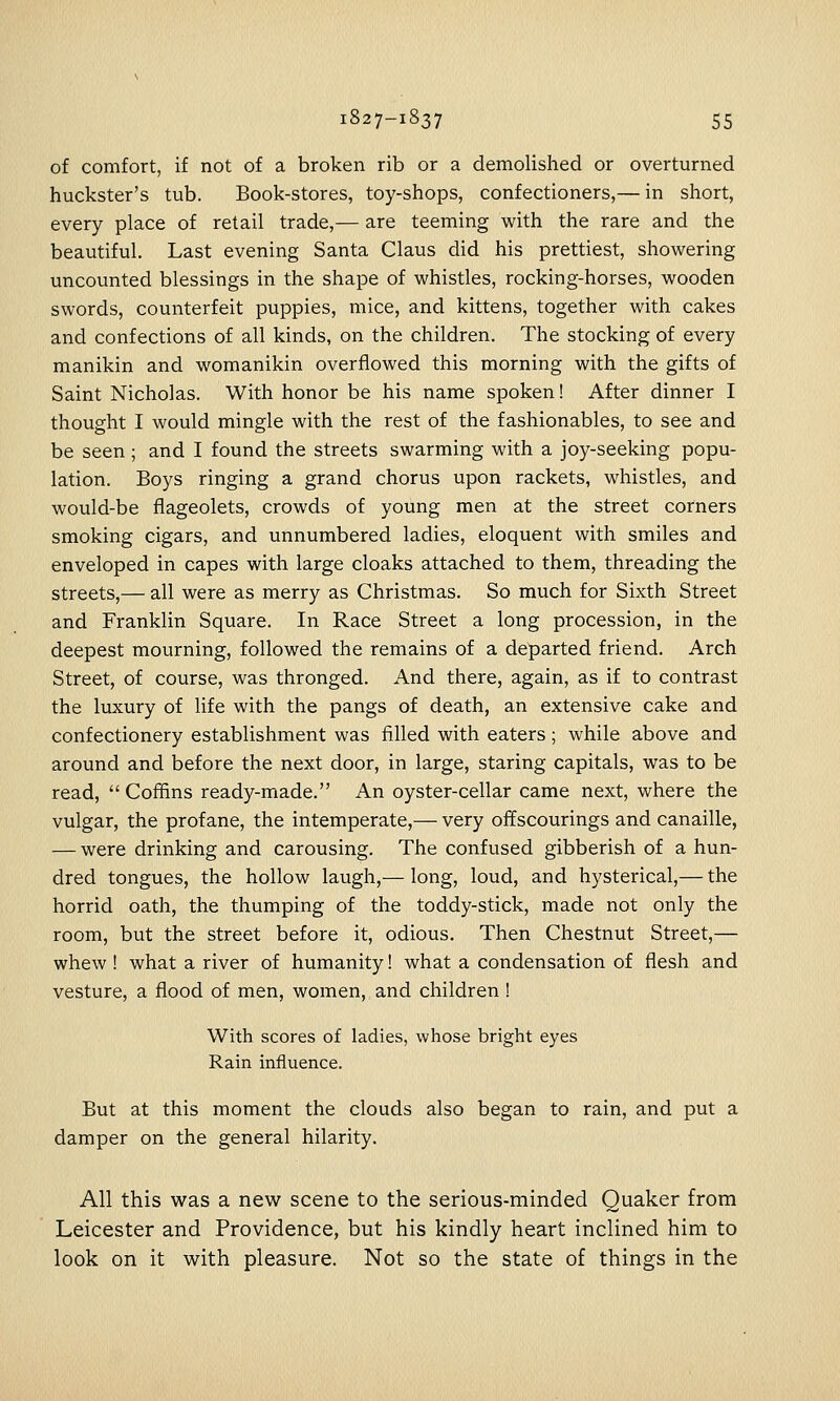 of comfort, if not of a broken rib or a demolished or overturned huckster's tub. Book-stores, toy-shops, confectioners,— in sliort, every place of retail trade,— are teeming with the rare and the beautiful. Last evening Santa Claus did his prettiest, showering uncounted blessings in the shape of whistles, rocking-horses, wooden swords, counterfeit puppies, mice, and kittens, together with cakes and confections of all kinds, on the children. The stocking of every manikin and womanikin overflowed this morning with the gifts of Saint Nicholas. With honor be his name spoken! After dinner I thought I would mingle with the rest of the fashionables, to see and be seen ; and I found the streets swarming with a joy-seeking popu- lation. Boys ringing a grand chorus upon rackets, whistles, and would-be flageolets, crowds of young men at the street corners smoking cigars, and unnumbered ladies, eloquent with smiles and enveloped in capes with large cloaks attached to them, threading the streets,— all were as merry as Christmas. So much for Sixth Street and Franklin Square. In Race Street a long procession, in the deepest mourning, followed the remains of a departed friend. Arch Street, of course, was thronged. And there, again, as if to contrast the luxury of life with the pangs of death, an extensive cake and confectionery establishment was filled with eaters; while above and around and before the next door, in large, staring capitals, was to be read,  Coffins ready-made. An oyster-cellar came next, where the vulgar, the profane, the intemperate,— very offscourings and canaille, — were drinking and carousing. The confused gibberish of a hun- dred tongues, the hollow laugh,— long, loud, and hysterical,— the horrid oath, the thumping of the toddy-stick, made not only the room, but the street before it, odious. Then Chestnut Street,— whew ! what a river of humanity! what a condensation of flesh and vesture, a flood of men, women, and children ! With scores of ladies, whose bright eyes Rain influence. But at this moment the clouds also began to rain, and put a damper on the general hilarity. All this was a new scene to the serious-minded Quaker from Leicester and Providence, but his kindly heart inclined him to look on it with pleasure. Not so the state of things in the