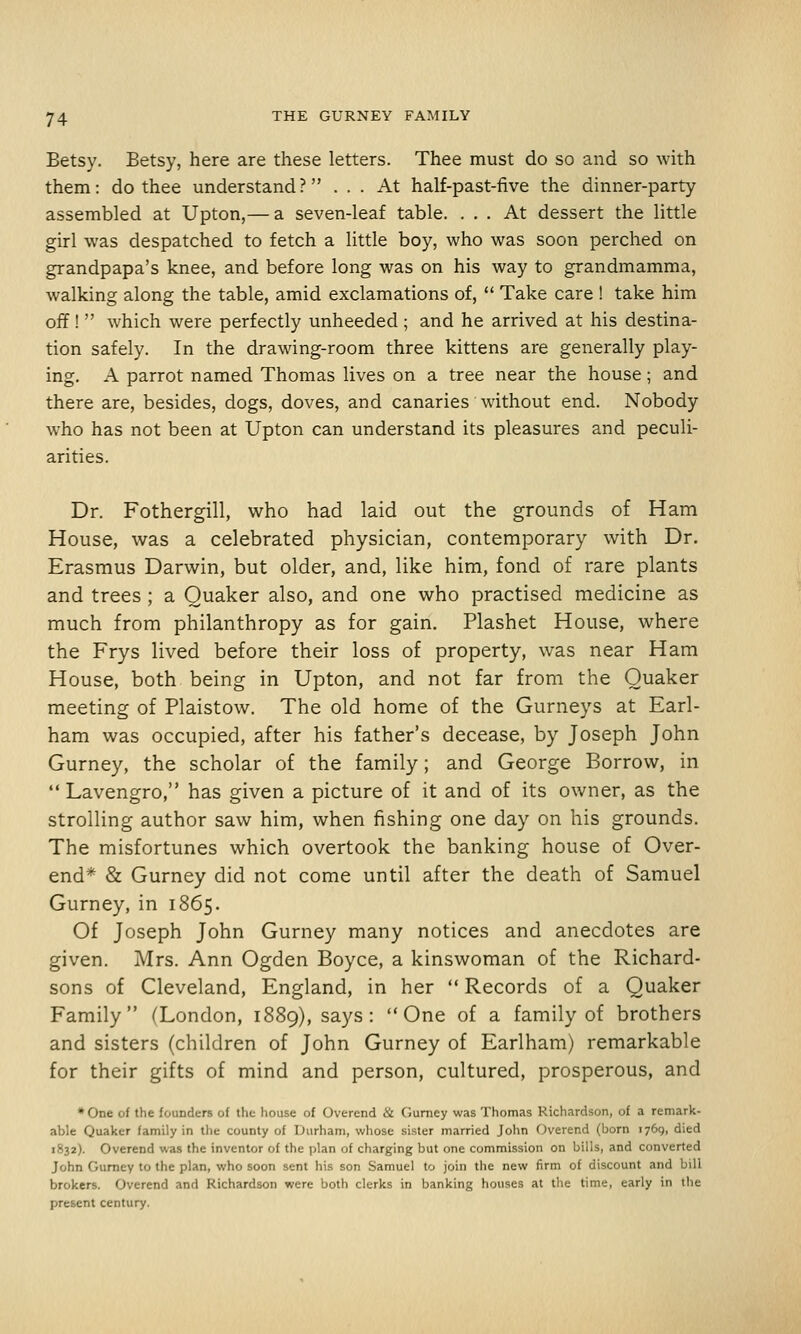 Betsy. Betsy, here are these letters. Thee must do so and so with them: do thee understand? ... At half-past-five the dinner-party assembled at Upton,— a seven-leaf table. ... At dessert the little girl was despatched to fetch a little boy, who was soon perched on grandpapa's knee, and before long was on his way to grandmamma, walking along the table, amid exclamations of,  Take care ! take him off!  which were perfectly unheeded; and he arrived at his destina- tion safely. In the drawing-room three kittens are generally play- ing. A parrot named Thomas lives on a tree near the house; and there are, besides, dogs, doves, and canaries without end. Nobody who has not been at Upton can understand its pleasures and peculi- arities. Dr. Fothergill, who had laid out the grounds of Ham House, was a celebrated physician, contemporary with Dr. Erasmus Darwin, but older, and, like him, fond of rare plants and trees ; a Quaker also, and one who practised medicine as much from philanthropy as for gain. Plashet House, where the Frys lived before their loss of property, was near Ham House, both being in Upton, and not far from the Quaker meeting of Plaistow. The old home of the Gurneys at Earl- ham was occupied, after his father's decease, by Joseph John Gurney, the scholar of the family; and George Borrow, in  Lavengro, has given a picture of it and of its owner, as the strolling author saw him, when fishing one day on his grounds. The misfortunes which overtook the banking house of Over- end* & Gurney did not come until after the death of Samuel Gurney, in 1865. Of Joseph John Gurney many notices and anecdotes are given. Mrs. Ann Ogden Boyce, a kinswoman of the Richard- sons of Cleveland, England, in her  Records of a Quaker Family (London, 1889), says: One of a family of brothers and sisters (children of John Gurney of Earlham) remarkable for their gifts of mind and person, cultured, prosperous, and •One of the founders of the house of Overend & Gumey was Thomas Richardson, of a remark- able Quaker family in the county of Durham, whose sister married John Overend (born 1769, died 1832). Overend was the inventor of the plan of charging but one commission on bills, and converted John Gumey to the plan, who soon sent his son Samuel to join the new firm of discount and bill brokers. Overend and Richardson were both clerks in banking houses at tlie time, early in the present century.
