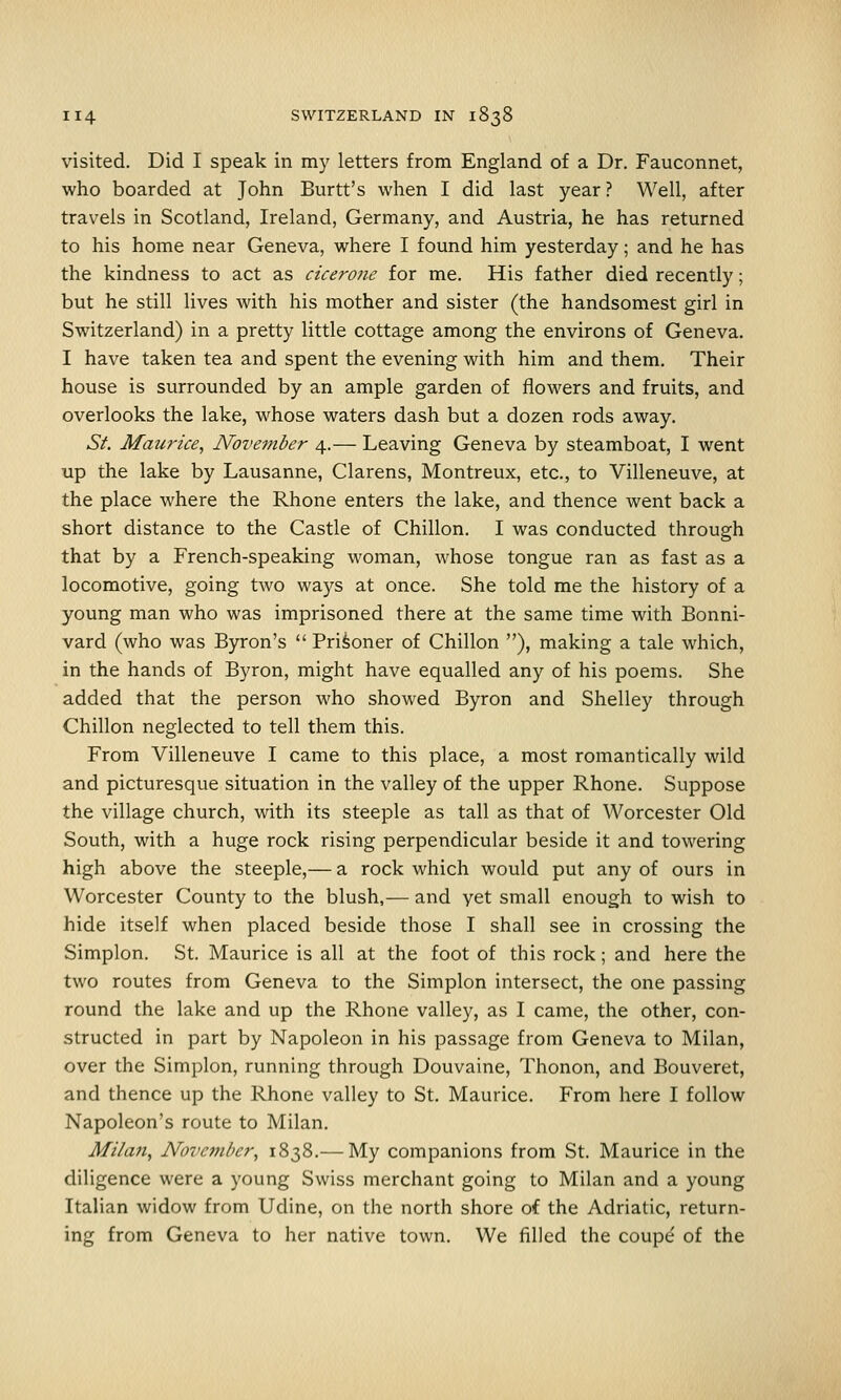 visited. Did I speak in my letters from England of a Dr. Fauconnet, who boarded at John Burtt's when I did last year? Well, after travels in Scotland, Ireland, Germany, and Austria, he has returned to his home near Geneva, where I found him yesterday; and he has the kindness to act as cicerone for me. His father died recently; but he still lives with his mother and sister (the handsomest girl in Switzerland) in a pretty little cottage among the environs of Geneva. I have taken tea and spent the evening with him and them. Their house is surrounded by an ample garden of flowers and fruits, and overlooks the lake, whose waters dash but a dozen rods away. St. Maiirice, November 4.— Leaving Geneva by steamboat, I went up the lake by Lausanne, Clarens, Montreux, etc., to Villeneuve, at the place where the Rhone enters the lake, and thence went back a short distance to the Castle of Chillon. I was conducted through that by a French-speaking woman, whose tongue ran as fast as a locomotive, going two ways at once. She told me the history of a young man who was imprisoned there at the same time with Bonni- vard (who was Byron's  Prisoner of Chillon ), making a tale which, in the hands of Byron, might have equalled any of his poems. She added that the person who showed Byron and Shelley through Chillon neglected to tell them this. From Villeneuve I came to this place, a most romantically wild and picturesque situation in the valley of the upper Rhone. Suppose the village church, with its steeple as tall as that of Worcester Old South, with a huge rock rising perpendicular beside it and towering high above the steeple,— a rock which would put any of ours in Worcester County to the blush,— and yet small enough to wish to hide itself when placed beside those I shall see in crossing the Simplon. St. Maurice is all at the foot of this rock; and here the two routes from Geneva to the Simplon intersect, the one passing round the lake and up the Rhone valley, as I came, the other, con- structed in part by Napoleon in his passage from Geneva to Milan, over the Simplon, running through Douvaine, Thonon, and Bouveret, and thence up the Rhone valley to St. Maurice. From here I follow Napoleon's route to Milan. Milan, November, 1838.— My companions from St. Maurice in the diligence were a young Swiss merchant going to Milan and a young Italian widow from Udine, on the north shore of the Adriatic, return- ing from Geneva to her native town. We filled the coupe' of the