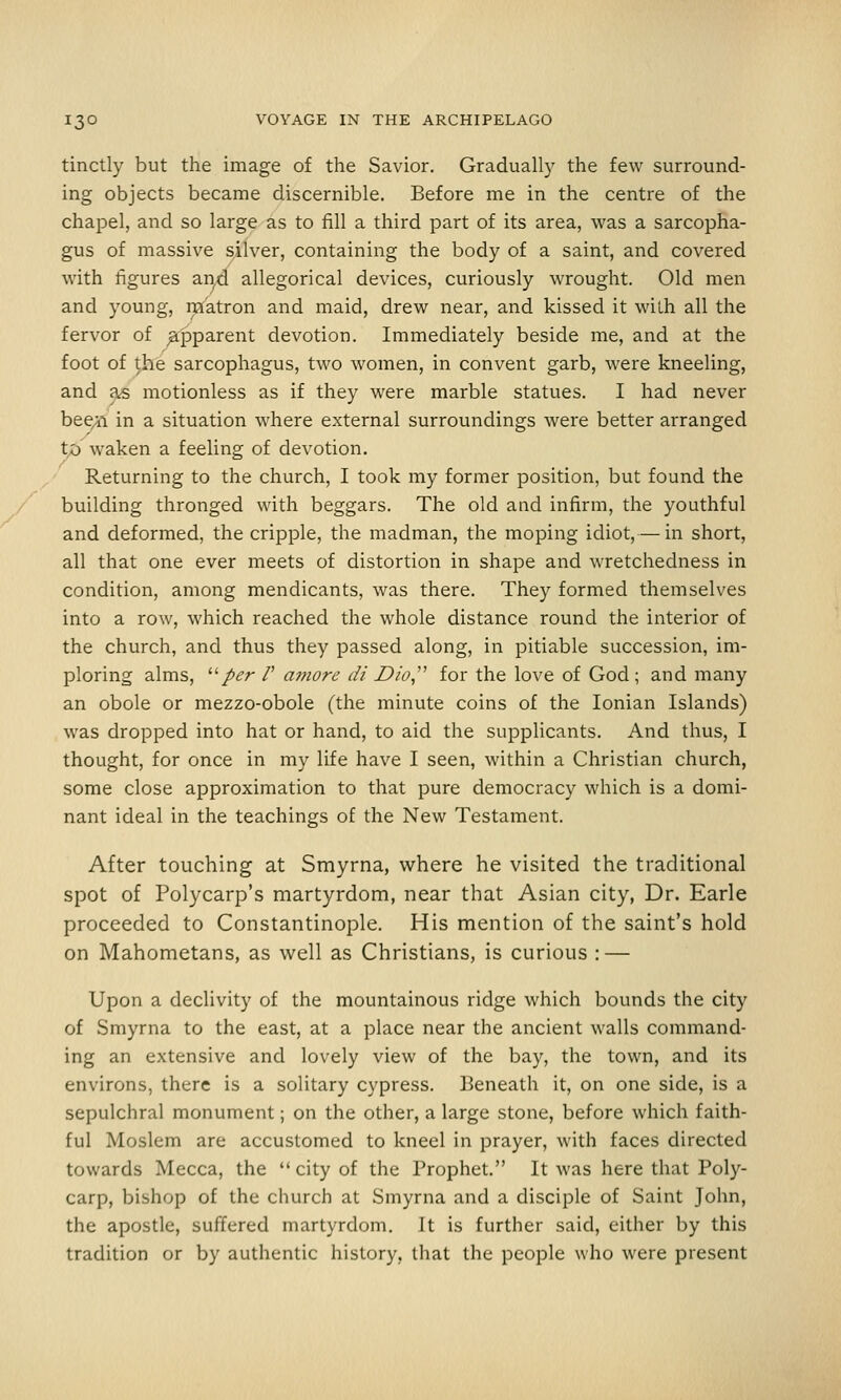 tinctly but the image of the Savior. Gradually the few surround- ing objects became discernible. Before me in the centre of the chapel, and so large as to fill a third part of its area, was a sarcopha- gus of massive silver, containing the body of a saint, and covered with figures an^d allegorical devices, curiously wrought. Old men and young, matron and maid, drew near, and kissed it with all the fervor of ^joparent devotion. Immediately beside me, and at the foot of ^he sarcophagus, two women, in convent garb, were kneeling, and ^ motionless as if they were marble statues. I had never beeji in a situation where external surroundings were better arranged to waken a feeling of devotion. Returning to the church, I took my former position, but found the building thronged with beggars. The old and infirm, the youthful and deformed, the cripple, the madman, the moping idiot,— in short, all that one ever meets of distortion in shape and wretchedness in condition, among mendicants, was there. They formed themselves into a row, which reached the whole distance round the interior of the church, and thus they passed along, in pitiable succession, im- ploring alms, '■'■per V amore di Dio,''^ for the love of God ; and many an obole or mezzo-obole (the minute coins of the Ionian Islands) was dropped into hat or hand, to aid the supplicants. And thus, I thought, for once in my life have I seen, within a Christian church, some close approximation to that pure democracy which is a domi- nant ideal in the teachings of the New Testament. After touching at Smyrna, where he visited the traditional spot of Polycarp's martyrdom, near that Asian city, Dr. Earle proceeded to Constantinople. His mention of the saint's hold on Mahometans, as well as Christians, is curious : — Upon a declivity of the mountainous ridge which bounds the city of Smyrna to the east, at a place near the ancient walls command- ing an extensive and lovely view of the bay, the town, and its environs, there is a solitary cypress. Beneath it, on one side, is a sepulchral monument; on the other, a large stone, before which faith- ful Moslem are accustomed to kneel in prayer, with faces directed towards Mecca, the  city of the Prophet. It was here that Poly- carp, bishop of the church at Smyrna and a disciple of Saint John, the apostle, suffered martyrdom. It is further said, either by this tradition or by authentic history, that the people who were present