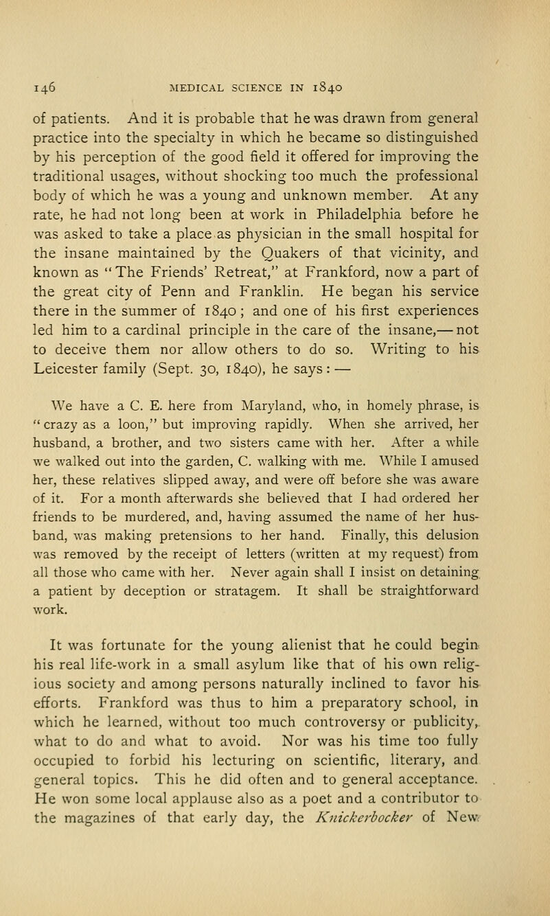 of patients. And it is probable that he was drawn from general practice into the specialty in which he became so distinguished by his perception of the good field it offered for improving the traditional usages, without shocking too much the professional body of which he was a young and unknown member. At any rate, he had not long been at work in Philadelphia before he was asked to take a place as physician in the small hospital for the insane maintained by the Quakers of that vicinity, and known as  The Friends' Retreat, at Frankford, now a part of the great city of Penn and Franklin. He began his service there in the summer of 1840 ; and one of his first experiences led him to a cardinal principle in the care of the insane,— not to deceive them nor allow others to do so. Writing to his Leicester family (Sept. 30, 1840), he says: — We have a C. E. here from Maryland, who, in homely phrase, is  crazy as a loon, but improving rapidly. When she arrived, her husband, a brother, and two sisters came with her. After a while we walked out into the garden, C. walking with me. While I amused her, these relatives slipped away, and were off before she was aware of it. For a month afterwards she believed that I had ordered her friends to be murdered, and, having assumed the name of her hus- band, was making pretensions to her hand. Finally, this delusion was removed by the receipt of letters (written at my request) from all those who came with her. Never again shall I insist on detaining a patient by deception or stratagem. It shall be straightforward work. It was fortunate for the young alienist that he could begin his real life-work in a small asylum like that of his own relig- ious society and among persons naturally inclined to favor his efforts. Frankford was thus to him a preparatory school, in which he learned, without too much controversy or publicity, what to do and what to avoid. Nor was his time too fully occupied to forbid his lecturing on scientific, literary, and general topics. This he did often and to general acceptance. He won some local applause also as a poet and a contributor to the magazines of that early day, the Knickerbocker of New