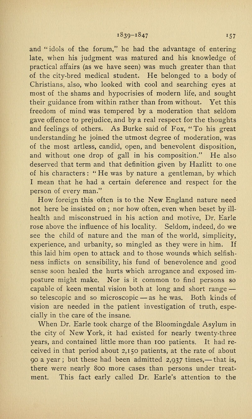 and  idols of the forum, he had the advantage of entering late, when his judgment was matured and his knowledge of practical affairs (as we have seen) was much greater than that of the city-bred medical student. He belonged to a body of Christians, also, who looked with cool and searching eyes at most of the shams and hypocrisies of modern life, and sought their guidance from within rather than from without. Yet this freedom of mind was tempered by a moderation that seldom gave offence to prejudice, and by a real respect for the thoughts and feelings of others. As Burke said of Fox, To his great understanding he joined the utmost degree of moderation, was of the most artless, candid, open, and benevolent disposition, and without one drop of gall in his composition. He also deserved that term and that definition given by Hazlitt to one of his characters :  He was by nature a gentleman, by which I mean that he had a certain deference and respect for the person of every man. How foreign this often is to the New England nature need not here be insisted on ; nor how often, even when beset by ill- health and misconstrued in his action and motive, Dr. Earle rose above the influence of his locality. Seldom, indeed, do we see the child of nature and the man of the world, simplicity, experience, and urbanity, so mingled as they were in him. If this laid him open to attack and to those wounds which selfish- ness inflicts on sensibility, his fund of benevolence and good sense soon healed the hurts which arrogance and exposed im- posture might make. Nor is it common to find persons so capable of keen mental vision both at long and short range — so telescopic and so microscopic — as he was. Both kinds of vision are needed in the patient investigation of truth, espe- cially in the care of the insane. When Dr. Earle took charge of the Bloomingdale Asylum in the city of New York, it had existed for nearly twenty-three years, and contained little more than 100 patients. It had re- ceived in that period about 2,150 patients, at the rate of about 90 a year; but these had been admitted 2,937 times,— that is, there were nearly 800 more cases than persons under treat- ment. This fact early called Dr. Earle's attention to the