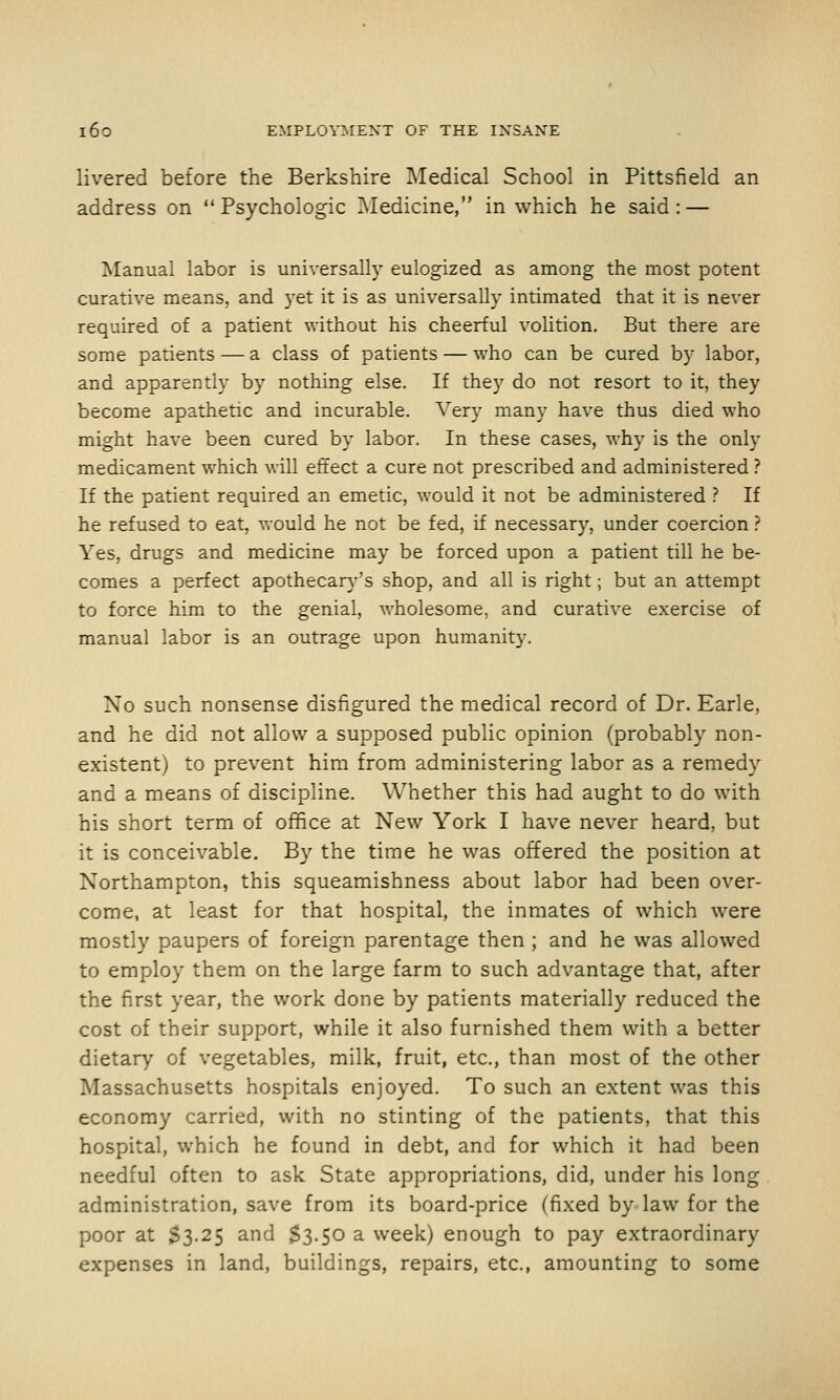 livered before the Berkshire Medical School in Pittsfield an address on  Psychologic IMedicine, in which he said : — Manual labor is universally eulogized as among the most potent curative means, and yet it is as universally intimated that it is never required of a patient without his cheerful volition. But there are some patients — a class of patients — who can be cured by labor, and apparently by nothing else. If they do not resort to it, they become apathetic and incurable. Very many have thus died who might have been cured by labor. In these cases, why is the only medicament which will effect a cure not prescribed and administered ? If the patient required an emetic, would it not be administered ? If he refused to eat, would he not be fed, if necessary, under coercion ? Yes, drugs and medicine may be forced upon a patient till he be- comes a perfect apothecar)''s shop, and all is right; but an attempt to force him to the genial, wholesome, and curative exercise of manual labor is an outrage upon humanity. No such nonsense disfigured the medical record of Dr. Earle, and he did not allow a supposed public opinion (probably non- existent) to prevent him from administering labor as a remedy and a means of discipline. Whether this had aught to do with his short term of office at New York I have never heard, but it is conceivable. By the time he was offered the position at Northampton, this squeamishness about labor had been over- come, at least for that hospital, the inmates of which were mostly paupers of foreign parentage then ; and he was allowed to employ them on the large farm to such advantage that, after the first year, the work done by patients materially reduced the cost of their support, while it also furnished them with a better dietary of vegetables, milk, fruit, etc., than most of the other Massachusetts hospitals enjoyed. To such an extent was this economy carried, with no stinting of the patients, that this hospital, which he found in debt, and for which it had been needful often to ask State appropriations, did, under his long administration, save from its board-price (fixed by law for the poor at S3.25 and S3.50 a week) enough to pay extraordinary expenses in land, buildings, repairs, etc., amounting to some