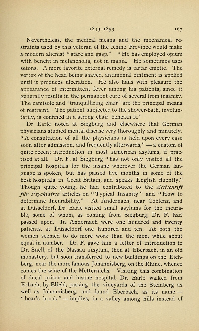 Nevertheless, the medical means and the mechanical re- straints used by this veteran of the Rhine Province would make a modern alienist  stare and gasp.  He has employed opium with benefit in melancholia, not in mania. He sometimes uses setons. A more favorite external remedy is tartar emetic. The vertex of the head being shaved, antimonial ointment is applied until it produces ulceration. He also hails with pleasure the appearance of intermittent fever among his patients, since it generally results in the permanent cure of several from insanity. The camisole and 'tranquillizing chair' are the principal means of restraint. The patient subjected to the shower-bath, involun- tarily, is confined in a strong chair beneath it. Dr Earle noted at Siegburg and elsewhere that German physicians studied mental disease very thoroughly and minutely.  A consultation of all the physicians is held upon every case soon after admission, and frequently afterwards, —a custom of quite recent introduction in most American asylums, if prac- tised at all. Dr. F. at Siegburg  has not only visited all the principal hospitals for the insane wherever the German lan- guage is spoken, but has passed five months in some of the best hospitals in Great Britain, and speaks English fluently. Though quite young, he had contributed to the Zeitschrift filr Psychiatrie articles on  Typical Insanity  and  How to determine Incurability. At Andernach, near Coblenz, and at Diisseldorf, Dr. Earle visited small asylums for the incura- ble, some of whom, as coming from Siegburg, Dr. F, had passed upon. In Andernach were one hundred and twenty patients, at Diisseldorf one hundred and ten. At both the women seemed to do more work than the men, while about equal in number. Dr. F. gave him a letter of introduction to Dr, Snell, of the Nassau Asylum, then at Eberbach, in an old monastery, but soon transferred to new buildings on the Eich- berg, near the more famous Johannisberg, on the Rhine, whence comes the wine of the Metternichs. Visiting this combination of ducal prison and insane hospital. Dr. Earle walked from Erbach, by Elfeld, passing the vineyards of the Steinberg as well as Johannisberg, and found Eberbach, as its name — boar's brook — implies, in a valley among hills instead of