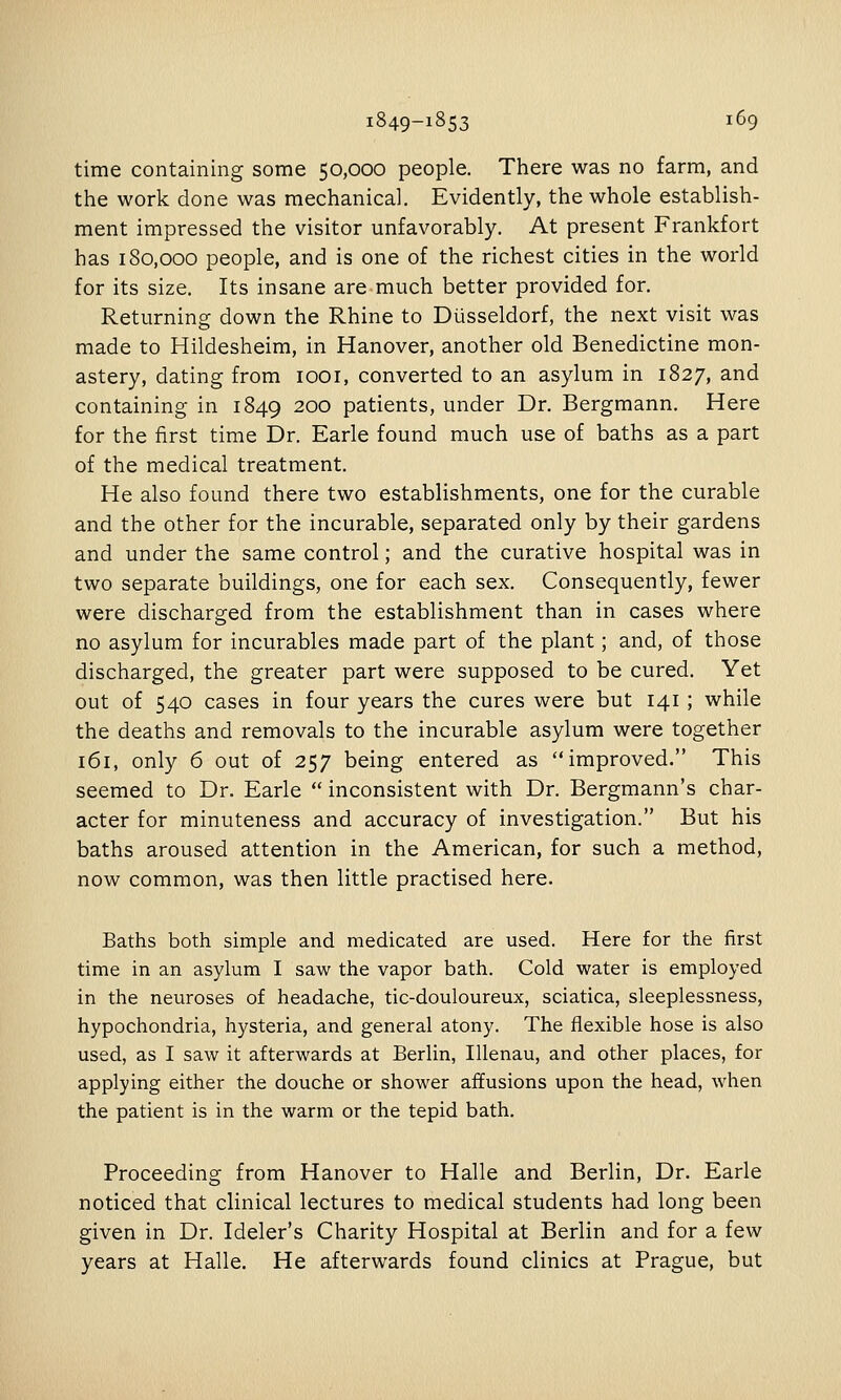 time containing some 50,000 people. There was no farm, and the work done was mechanical. Evidently, the whole establish- ment impressed the visitor unfavorably. At present Frankfort has 180,000 people, and is one of the richest cities in the world for its size. Its insane are much better provided for. Returning down the Rhine to Diisseldorf, the next visit was made to Hildesheim, in Hanover, another old Benedictine mon- astery, dating from looi, converted to an asylum in 1827, and containing in 1849 200 patients, under Dr. Bergmann, Here for the first time Dr. Earle found much use of baths as a part of the medical treatment. He also found there two establishments, one for the curable and the other for the incurable, separated only by their gardens and under the same control; and the curative hospital was in two separate buildings, one for each sex. Consequently, fewer were discharged from the establishment than in cases where no asylum for incurables made part of the plant; and, of those discharged, the greater part were supposed to be cured. Yet out of 540 cases in four years the cures were but 141 ; while the deaths and removals to the incurable asylum were together 161, only 6 out of 257 being entered as improved. This seemed to Dr. Earle  inconsistent with Dr. Bergmann's char- acter for minuteness and accuracy of investigation. But his baths aroused attention in the American, for such a method, now common, was then little practised here. Baths both simple and medicated are used. Here for the first time in an asylum I saw the vapor bath. Cold water is employed in the neuroses of headache, tic-douloureux, sciatica, sleeplessness, hypochondria, hysteria, and general atony. The flexible hose is also used, as I saw it afterwards at Berlin, Illenau, and other places, for applying either the douche or shower affusions upon the head, when the patient is in the warm or the tepid bath. Proceeding from Hanover to Halle and Berlin, Dr. Earle noticed that clinical lectures to medical students had long been given in Dr. Ideler's Charity Hospital at Berlin and for a few years at Halle. He afterwards found clinics at Prague, but