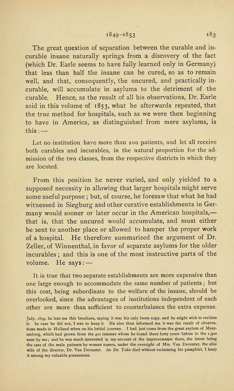 The great question of separation between the curable and in- curable insane naturally springs from a discovery of the fact (which Dr. Earle seems to have fully learned only in Germany) that less than half the insane can be cured, so as to remain well, and that, consequently, the uncured, and practically in- curable, will accumulate in asylums to the detriment of the curable. Hence, as the result of all his observations. Dr. Earle said in this volume of 1853, what he afterwards repeated, that the true method for hospitals, such as we were then beginning to have in America, as distinguished from mere asylums, is this: — Let no institution have more than 200 patients, and let all receive both curables and incurables, in the natural proportion for the ad- mission of the two classes, from the respective districts in which they are located. From this position he never varied, and only yielded to a supposed necessity in allowing that larger hospitals might serve some useful purpose ; but, of course, he foresaw that what he had witnessed in Siegburg and other curative establishments in Ger- many would sooner or later occur in the American hospitals,— that is, that the uncured would accumulate, and must either be sent to another place or allowed to hamper the proper work of a hospital. He therefore summarized the argument of Dr. Zeller, of Winnenthal, in favor of separate asylums for the older incurables ; and this is one of the most instructive parts of the volume. He says : — It is true that two separate establishments are more expensive than one large enough to accommodate the same number of patients; but this cost, being subordinate to the welfare of the insane, should be overlooked, since the advantages of institutions independent of each other are more than sufficient to counterbalance the extra expense. July, 1893, he lent me this brochure, saying it was his only loose copy, and he might wish to reclaim it. In case he did not, I was to keep it. He also then informed me it was the result of observa- tions made in Holland when on his bridal journey. I had just come from the great asylum of Meer- emberg, which had grown from the 400 inmates whom he found there forty years before to the 1,300 seen by me; and he was much interested in my account of the improvements there, the latest being the care of the male patients by women nurses, under the oversight of Mrs. Van Deventer, the able wife of the director, Dr. Van Deventer. As Dr. Tuke died without reclaiming his pamphlet, I keep it among my valuable possessions.