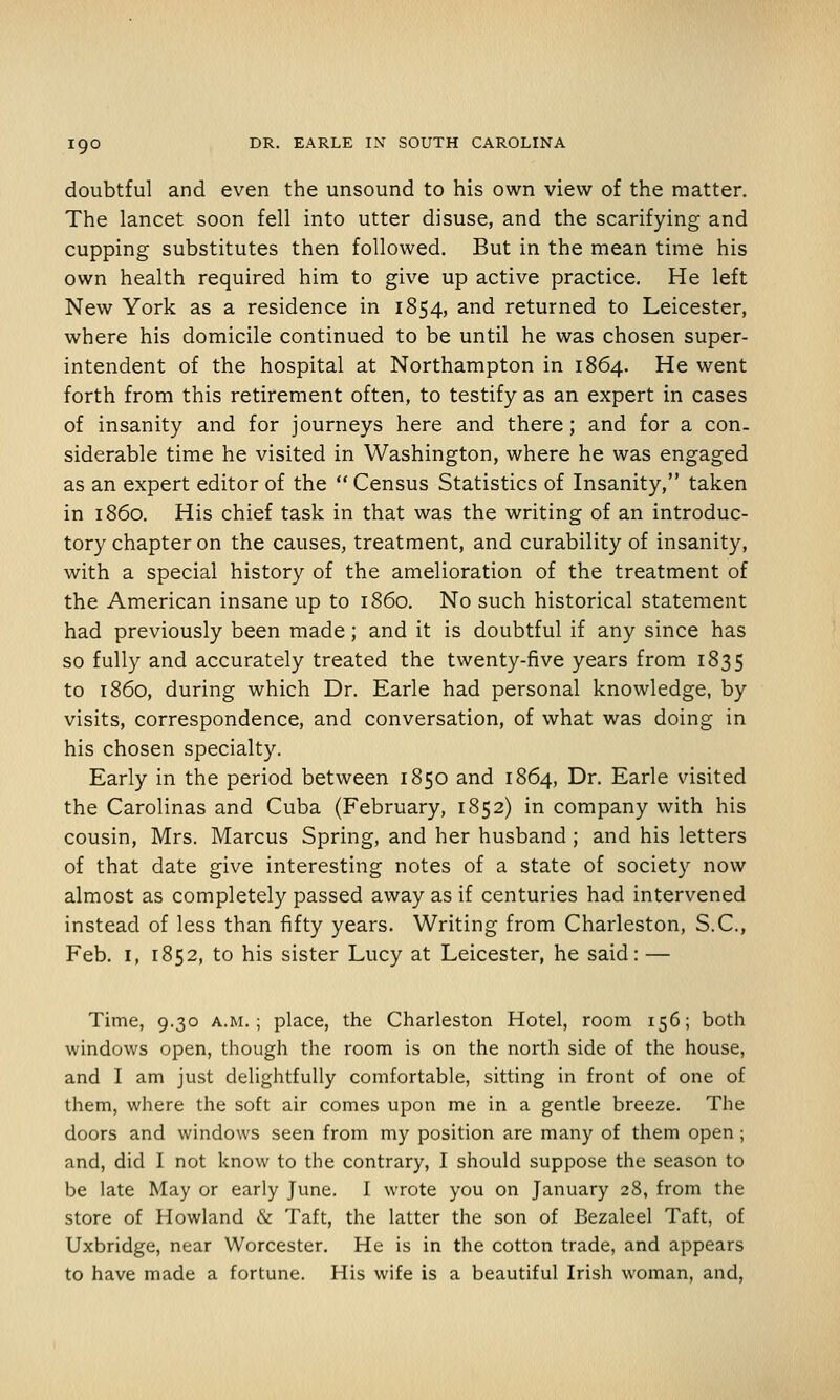 [90 doubtful and even the unsound to his own view of the matter. The lancet soon fell into utter disuse, and the scarifying and cupping substitutes then followed. But in the mean time his own health required him to give up active practice. He left New York as a residence in 1854, and returned to Leicester, where his domicile continued to be until he was chosen super- intendent of the hospital at Northampton in 1864. He went forth from this retirement often, to testify as an expert in cases of insanity and for journeys here and there; and for a con- siderable time he visited in Washington, where he was engaged as an expert editor of the Census Statistics of Insanity, taken in i860. His chief task in that was the writing of an introduc- tory chapter on the causes, treatment, and curability of insanity, with a special history of the amelioration of the treatment of the American insane up to i860. No such historical statement had previously been made; and it is doubtful if any since has so fully and accurately treated the twenty-five years from 1835 to i860, during which Dr. Earle had personal knowledge, by visits, correspondence, and conversation, of what was doing in his chosen specialty. Early in the period between 1850 and 1864, Dr. Earle visited the Carolinas and Cuba (February, 1852) in company with his cousin, Mrs. Marcus Spring, and her husband ; and his letters of that date give interesting notes of a state of society now almost as completely passed away as if centuries had intervened instead of less than fifty years. Writing from Charleston, S.C, Feb. I, 1852, to his sister Lucy at Leicester, he said: — Time, 9.30 a.m.; place, the Charleston Hotel, room 156; both windows open, though the room is on the north side of the house, and I am just delightfully comfortable, sitting in front of one of them, where the soft air comes upon me in a gentle breeze. The doors and windows seen from my position are many of them open ; and, did I not know to the contrary, I should suppose the season to be late May or early June. I wrote you on January 28, from the store of Rowland & Taft, the latter the son of Bezaleel Taft, of Uxbridge, near Worcester. He is in the cotton trade, and appears to have made a fortune. His wife is a beautiful Irish woman, and.