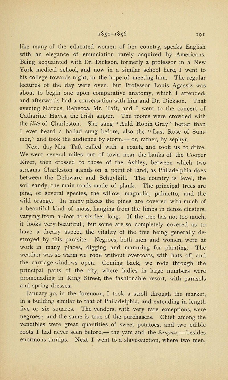 like many of the educated women of her country, speaks EngUsh with an elegance of enunciation rarely acquired by Americans. Being acquainted with Dr. Dickson, formerly a professor in a New York medical school, and now in a similar school here, I went to his college towards night, in the hope of meeting him. The regular lectures of the day were over; but Professor Louis Agassiz was about to begin one upon comparative anatomy, which I attended, and afterwards had a conversation with him and Dr. Dickson. That evening Marcus, Rebecca, Mr. Taft, and I went to the concert of Catharine Hayes, the Irish singer. The rooms were crowded with the elite of Charleston. She sang  Auld Robin Gray  better than I ever heard a ballad sung before, also the  Last Rose of Sum- mer, and took the audience by storm,— or, rather, by zephyr. Next day Mrs. Taft called with a coach, and took us to drive. We went several miles out of town near the banks of the Cooper River, then crossed to those of the Ashley, between which two streams Charleston stands on a point of land, as Philadelphia does between the Delaware and Schuylkill. The country is level, the soil sandy, the main roads made of plank. The principal trees are pine, of several species, the willow, magnolia, palmetto, and the wild orange. In many places the pines are covered with much of a beautiful kind of moss, hanging from the limbs in dense clusters, varying from a foot to six feet long. If the tree has not too much, it looks very beautiful; but some are so completely covered as to have a dreary aspect, the vitality of the tree being generally de- stroyed by this parasite. Negroes, both men and women, were at work in many places, digging and manuring for planting. The weather was so warm we rode without overcoats, with hats off, and the carriage-M'indows open. Coming back, we rode through the principal parts of the city, where ladies in large numbers were promenading in King Street, the fashionable resort, with parasols and spring dresses. January 30, in the forenoon, I took a stroll through the market, in a building similar to that of Philadelphia, and extending in length five or six squares. The venders, with very rare exceptions, were negroes ; and the same is true of the purchasers. Chief among the vendibles were great quantities of sweet potatoes, and two edible roots I had never seen before,— the yam and the kanyaji,— besides