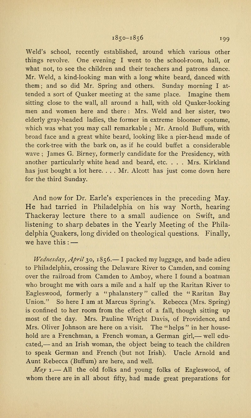 Weld's school, recently established, around which various other things revolve. One evening I went to the school-room, hall, or what not, to see the children and their teachers and patrons dance. Mr. Weld, a kind-looking man with a long white beard, danced with them; and so did Mr. Spring and others. Sunday morning I at- tended a sort of Quaker meeting at the same place. Imagine them sitting close to the wall, all around a hall, with old Quaker-looking men and women here and there : Mrs. Weld and her sister, two elderly gray-headed ladies, the former in extreme bloomer costume, which was what you may call remarkable ; Mr. Arnold Buffum, with broad face and a great white beard, looking hke a pier-head made of the cork-tree with the bark on, as if he could buffet a considerable wave ; James G. Birney, formerly candidate for the Presidency, with another particularly white head and beard, etc. . . . Mrs. Kirkland has just bought a lot here. . . . Mr. Alcott has just come down here for the third Sunday. And now for Dr. Earle's experiences in the preceding May. He had tarried in Philadelphia on his way North, hearing Thackeray lecture there to a small audience on Swift, and listening to sharp debates in the Yearly Meeting of the Phila- delphia Quakers, long divided on theological questions. Finally, we have this : — Wednesday, April t^o, 1856.— I packed my luggage, and bade adieu to Philadelphia, crossing the Delaware River to Camden, and coming over the railroad from Camden to Amboy, where I found a boatman who brought me with oars a mile and a half up the Raritan River to Eagleswood, formerly a phalanstery called the Raritan Bay Union. So here I am at Marcus Spring's. Rebecca (Mrs. Spring) is confined to her room from the effect of a fall, though sitting up most of the day. Mrs. Pauline Wright Davis, of Providence, and Mrs. Oliver Johnson are here on a visit. The helps  in her house- hold are a Frenchman, a French woman, a German girl,— well edu- cated,— and an Irish woman, the object being to teach the children to speak German and French (but not Irish). Uncle Arnold and Aunt Rebecca (Buffum) are here, and well. May I.— All the old folks and young folks of Eagleswood, of whom there are in all about fifty, had made great preparations for
