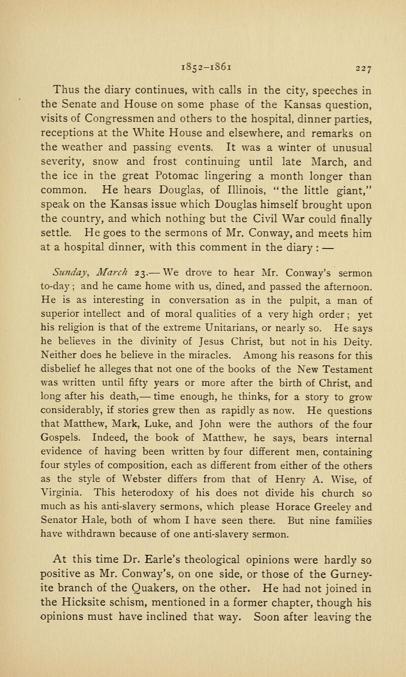 Thus the diary continues, with calls in the city, speeches in the Senate and House on some phase of the Kansas question, visits of Congressmen and others to the hospital, dinner parties, receptions at the White House and elsewhere, and remarks on the weather and passing events. It was a winter ot unusual severity, snow and frost continuing until late March, and the ice in the great Potomac lingering a month longer than common. He hears Douglas, of Illinois, the little giant, speak on the Kansas issue which Douglas himself brought upon the country, and which nothing but the Civil War could finally settle. He goes to the sermons of Mr. Conway, and meets him at a hospital dinner, with this comment in the diary : — Sunday, March 23.— We drove to hear Mr. Conway's sermon to-day; and he came home with us, dined, and passed the afternoon. He is as interesting in conversation as in the pulpit, a man of superior intellect and of moral qualities of a very high order; yet his religion is that of the extreme Unitarians, or nearly so. He says he believes in the divinity of Jesus Christ, but not in his Deity. Neither does he believe in the miracles. Among his reasons for this disbelief he alleges that not one of the books of the New Testament was written until fifty years or more after the birth of Christ, and long after his death,— time enough, he thinks, for a story to grow considerably, if stories grew then as rapidly as now. He questions that Matthew, Mark, Luke, and John were the authors of the four Gospels. Indeed, the book of Matthew, he says, bears internal evidence of having been written by four different men, containing four styles of composition, each as different from either of the others as the style of Webster differs from that of Henry A. Wise, of Virginia. This heterodoxy of his does not divide his church so much as his anti-slavery sermons, which please Horace Greeley and Senator Hale, both of whom I have seen there. But nine families have withdrawn because of one anti-slavery sermon. At this time Dr. Earle's theological opinions were hardly so positive as Mr, Conway's, on one side, or those of the Gurney- ite branch of the Quakers, on the other. He had not joined in the Hicksite schism, mentioned in a former chapter, though his opinions must have inclined that way. Soon after leaving the