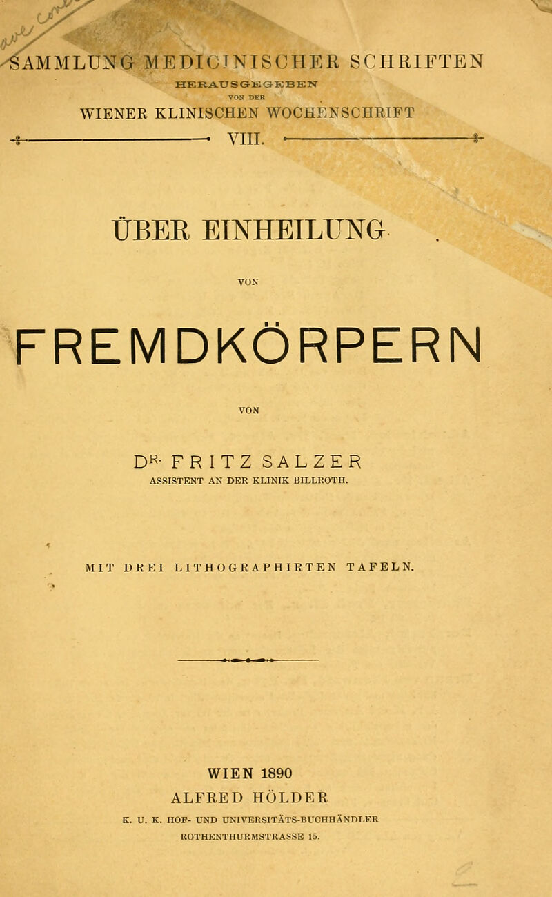 j* Sammlung medicjnischer Schriften HKRAUSGKGKBEN VON DER WIENER KLINISCHEN WOCHENSCHRIFT VIII. ÜBER EINHEILUNG FREMDKÖRPERN DR- FRITZ SALZER ASSISTENT AN DER KLINIK BILLROTH. MIT DREI LITHOGRAPHIRTEN TAFELN. WIEN 1890 ALFRED HOLDER K. U. K. HOP- UND UNIVERSITÄTS-BUCHHÄNDLER ROTHENTIIURMSTRASSE 15.