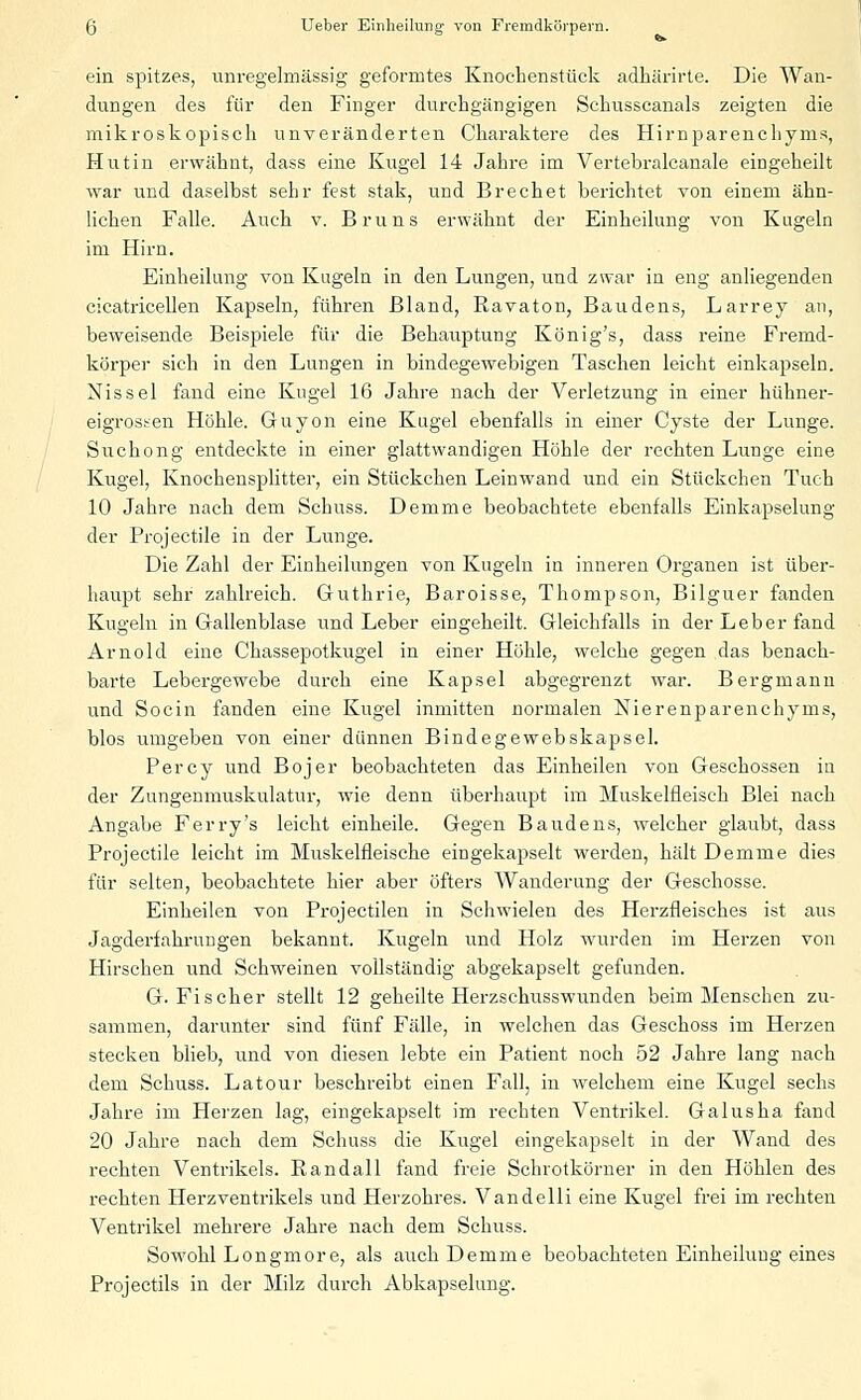 ein spitzes, unregelmässig geformtes Knochenstück adhärirte. Die Wan- dungen des für den Finger durchgängigen Schusscanals zeigten die mikroskopisch unveränderten Charaktere des Himparenchynis, Hut in erwähnt, dass eine Kugel 14 Jahre im Vertebralcanale eingeheilt war und daselbst sehr fest stak, und Brechet berichtet von einem ähn- lichen Falle. Auch v. Bruns erwähnt der Einheilung von Kugeln im Hirn. Einheilung von Kugeln in den Lungen, und zwar in eng anliegenden cicatricellen Kapseln, führen Bland, Ravaton, Baudens, Larrey an, beweisende Beispiele für die Behauptung König's, dass reine Fremd- körper sich in den Lungen in bindegewebigen Taschen leicht einkapseln. Nissel fand eine Kugel 16 Jahre nach der Verletzung in einer hühner- eigrosten Höhle. Guyon eine Kugel ebenfalls in einer Cyste der Lunge. Suchong entdeckte in einer glattwandigen Höhle der rechten Lunge eine Kugel, Knochensplitter, ein Stückchen Leinwand und ein Stückchen Tuch 10 Jahre nach dem Schuss. Demme beobachtete ebenfalls Einkapselung der Projectile in der Lunge. Die Zahl der Einheilungen von Kugeln in inneren Organen ist über- haupt sehr zahlreich. Guthrie, Baroisse, Thompson, Bilguer fanden Kugeln in Gallenblase und Leber eingeheilt. Gleichfalls in der Leber fand Arnold eine Chassepotkugel in einer Höhle, welche gegen das benach- barte Lebergewebe durch eine Kapsel abgegrenzt war. Bergmann und Socin fanden eine Kugel inmitten normalen Nierenparenchyms, blos umgeben von einer dünnen Bindegewebskapsel. Percy und Bojer beobachteten das Einheilen von Geschossen in der Zungenmuskulatur, wie denn überhaupt im Muskelfleisch Blei nach Angabe Ferry's leicht einheile. Gegen Baudens, welcher glaubt, dass Projectile leicht im Muskelfleische eingekapselt werden, hält Demme dies für selten, beobachtete hier aber öfters Wanderung der Geschosse. Einheilen von Projectilen in Schwielen des Herzfleisches ist aus Jagderfahrungen bekannt. Kugeln und Holz wurden im Herzen von Hirschen und Schweinen vollständig abgekapselt gefunden. G.Fischer stellt 12 geheilte Herzschusswunden beim Menschen zu- sammen, darunter sind fünf Fälle, in welchen das Geschoss im Herzen stecken blieb, und von diesen lebte ein Patient noch 52 Jahre lang nach dem Schuss. Latour beschreibt einen Fall, in welchem eine Kugel sechs Jahre im Herzen lag, eingekapselt im rechten Ventrikel. Galusha fand 20 Jahre nach dem Schuss die Kugel eingekapselt in der Wand des rechten Ventrikels. Randall fand freie Schrotkörner in den Höhlen des rechten Herzventrikels und Herzohres. Vandelli eine Kugel frei im rechten Ventrikel mehrere Jahre nach dem Schuss. Sowohl Longmore, als auch Demme beobachteten Einheiluug eines Projectils in der Milz durch Abkapselung.