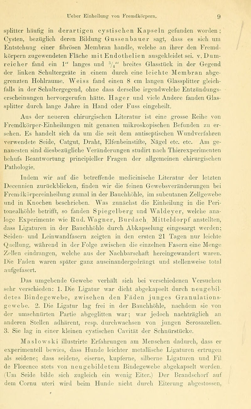 splitter häufig in derartigen cystiscken Kapseln gefunden worden ; Cysten, bezüglich deren Bildung Gussenbauer sagt, dass es sich um Entstehuug einer fibrösen Membran handle, welche an ihrer den Fremd- körpern zugewendeten Fläche mit Endothelien ausgekleidet sei. v.Dum- reicher fand ein 1 langes und :!/.i breites Glasstück in der Gegend der linken Schultergräte in einem durch eine leichte Membran abge- grenzten Hohlräume. Weiss fand einen 8 cm langen Glassplitter gleich- falls in der Schultergegend, ohne dass derselbe irgendwelche Entzündungs- erscheinungen hervorgerufen hätte. Hager und viele Andere fanden Glas- splitter durch lange Jahre in Hand oder Fuss eingeheilt. Aus der neueren chirurgischen Literatur ist eine grosse Reihe von Fremdkörper-Einheilungen mit genauen mikroskopischen Befunden zu er- sehen. Es handelt sich da um die seit dem antiseptischen Wundverfahren verwendete Seide, Catgut, Draht, Elfenbeinstifte, Nägel etc. etc. Am ge- nauesten sind diesbezügliche Veränderungen studirt nach Thieresperimenten behufs Beantwortung principieller Fragen der allgemeinen chirurgischen Pathologie. Indem wir auf die betreffende medicinische Literatur der letzten Decennien zurückblicken, finden wir die feinen Gewebsveränderungen bei Fremdkörpereinheilung zumal in der Bauchhöhle, im subcutanen Zellgewebe und in Knochen beschrieben. Was zunächst die Einheilung in die Peri- tonealhöhle betrifft, so fanden Spiegelberg und Waldeyer, welche ana- loge Experimente wie Rud. Wagner, Burdach Mitteldorpf anstellten, dass Ligaturen in der Bauchhöhle durch Abkapselung eingesargt werden; Seiden- und Leinwandfasern zeigten in den ersten 21 Tagen nur leichte Quellung, während in der Folge zwischen die einzelnen Fasern eine Menge Zellen eindrangen, welche aus der Nachbarschaft hereingewandert waren. Die Faden waren später ganz auseinandergedrängt und stellenweise total aufgefasert. Das umgebende Gewebe verhält sich bei verschiedenen Versuchen sehr verschieden: 1. Die Ligatur war dicht abgekapselt durch neugebil- detes Bindegewebe, zwischen den Fäden junges Granulations- gewebe. 2. Die Ligatur lag frei in der Bauchhöhle, nachdem sie von der umschnürten Partie abgeglitten war; war jedoch nachträglich an anderen Stellen adhärent, resp. durchwachsen von jungen Serosazellen. 3. Sie lag in einer kleinen cystischen Cavität der Schutirstücke. Maslowski illustrirte Erfahrungen am Menschen dadurch, dass er experimentell bewies, dass Hunde leichter metallische Ligaturen ertrugen als seidene; dass seidene, eiserne, kupferne, silberne Ligaturen und Fil de Florence stets von neugebildetem Bindegewebe abgekapselt werden. (Um Seide bilde sich zugleich ein wenig Eiter.) Der Brandschorf auf dem Cornu uteri wird beim Hunde nicht durch Eiterunjr abircstossen,