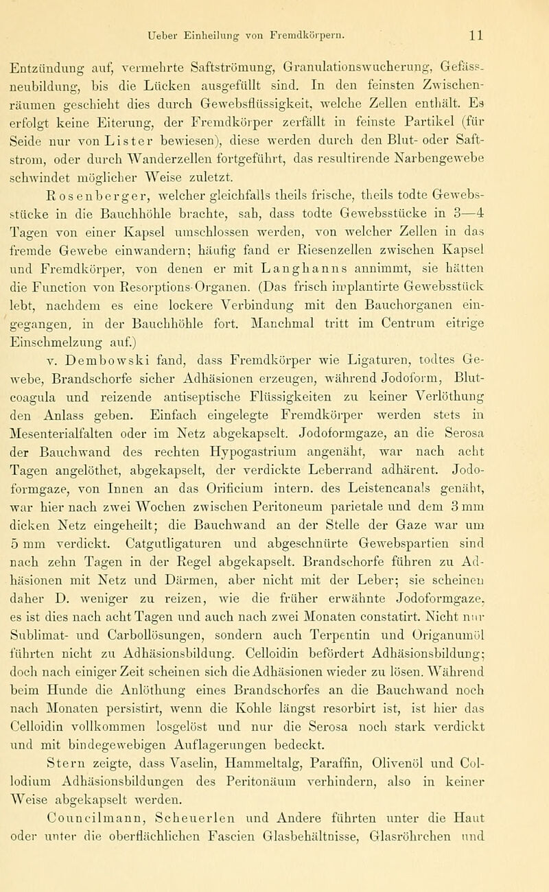 Entzündung auf, vermehrte Saftströmung, Granulationswucherung, Gefäss. neubildung, bis die Lücken ausgefüllt sind. In den feinsten Zwischen- räumen geschieht dies durch Gewebsflüssigkeit, welche Zellen enthält. Es erfolgt keine Eiterung, der Fremdkörper zerfällt in feinste Partikel (für Seide nur von Lister bewiesen), diese werden durch den Blut-oder Saft- strom, oder durch Wanderzellen fortgeführt, das resultirende Narbengewebe schwindet möglicher Weise zuletzt. R os enberger, welcher gleichfalls tbeils frische, theils todte Gewebs- stücke in die Bauchhöhle brachte, sah, dass todte Gewebsstücke in 3—4 Tagen von einer Kapsel umschlossen werden, von welcher Zellen in das fremde Gewebe einwandern; häutig fand er Riesenzellen zwischen Kapsel und Fremdkörper, von denen er mit Langhanns annimmt, sie hätten die Function von Resorptions- Organen. (Das frisch implantirte Gewebsstück lebt, nachdem es eine lockere Verbindung mit den Bauchorganen ein- gegangen, in der Bauchhöhle fort. Manchmal tritt im Centrum eitrige Einschmelzung auf.) v. Dembowski fand, dass Fremdkörper wie Ligaturen, todtes Ge- webe, Brandschorfe sicher Adhäsionen erzeugen, während Jodoform, Blut- coagula und reizende antiseptische Flüssigkeiten zu keiner Verlöthung den Änlass geben. Einfach eingelegte Fremdkörper werden stets in Mesenterialfalten oder im Netz abgekapselt. Jodoformgaze, an die Serosa der Bauchwand des rechten Hypogastrium angenäht, war nach acht Tagen angelöthet, abgekapselt, der verdickte Leberrand adhärent. Jodo- formgaze, von Innen an das Orificium intern, des Leistencanals genäht, war hiernach zwei Wochen zwischen Peritoneum parietale und dem 3 mm dicken Netz eingeheilt; die Bauchwand an der Stelle der Gaze war um 5 mm verdickt. Catgutligaturen und abgeschnürte Gewebspartien sind nach zehn Tagen in der Regel abgekapselt. Brandschorfe führen zu Ad- häsionen mit Netz und Därmen, aber nicht mit der Leber; sie scheinen daher D. weniger zu reizen, wie die früher erwähnte Jodoformgaze. es ist dies nach acht Tagen und auch nach zwei Monaten constatirt. Nicht nur Sublimat- und Carbollösungen, sondern auch Terpentin und üriganumöl führten nicht zu Adhäsionsbildung. Celloidin befördert Adhäsionsbildung'; doch nach einiger Zeit scheinen sich die Adhäsionen wieder zu lösen. Während beim Hunde die Anlöthung eines Brandschorfes an die Bauchwand noch nach Monaten persistirt, wenn die Kohle längst resorbirt ist, ist hier das Celloidin vollkommen losgelöst und nur die Serosa noch stark verdickt und mit bindegewebigen Auflagerungen bedeckt. Stern zeigte, dass Vaselin, Hammeltalg, Paraffin, Olivenöl und Col- lodium Adhäsionsbildungen des Peritonäum verhindern, also in keiner Weise abgekapselt werden. Councilmann, Scheuerlen und Andere führten unter die Haut oder unter die oberflächlichen Fascien Glasbehältnisse, Glasröhrchen und