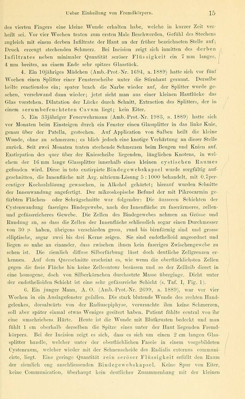 des vierten Fingers eine kleine Wunde erhalten habe, welche in kurzer Zeit ver- heilt sei. Vor vier Wochen traten zum ersten Male Beschwerden, Gefühl des Stechens zugleich mit einem derben Infiltrate der Haut an der früher bezeichneten Stelle auf; Druck erzeugt stechenden Schmerz. Bei Incision zeigt sich inmitten des derben Infiltrates neben minimaler Quantität seröser Flüssigkeit ein 7 mm langes. | 4 mm breites, an einem Ende sehr spitzes Glasstück. 4. Ein lOjähriges Mädchen (Amb.-Prot.-Nr. 1694, a. 1889) hatte sich vor fünf Wochen einen Splitter einer Fensterseheibe unter die Stirnhaut gerannt. Derselbe heilte reactionslos ein; spater brach die Narbe wieder auf, der Splitter wurde ge- sehen, versehwand dann wieder; jetzt sieht man aus einer kleinen Hautlücke das Glas vorstehen. Dilatation der Lücke durch Schnitt, Extraction des Splitters, der in einem serumbefeuchteten Cavum liegt; kein Eiter. 5. Ein 33jähriger Feuerwehrmann (Amb.-Prot.-Nr. 1983, a. 1889) hatte sich vor Monaten beim Einsteigen durch ein Fenster einen Glassplitter in das linke Knie, genau über der Patella, gestochen. Auf Application von Salben heilt die kleine Wunde, ohne zu schmerzen; es blieb jedoch eine knotige Verhärtung an dieser Stelle zurück. Seit zwei Monaten traten stechende Schmerzen beim Beugen und Knien auf. Exstirpation des quer über der Kniescheibe liegenden, länglichen Knotens, in wel- chem der 16 mm lange Glassplitter innerhalb eines kleinen cystischen Raumes gefunden wird. Diese in toto exstirpirte Bindegewebskapsel wurde sorgfältig auf- geschnitten, die Innenfläche mit Arg. nitricum-Lösung 5 : 1000 behandelt, mit O.Tper- centiger Kochsalzlösung gewaschen, in Alkohol gehärtet; hierauf wurden Schnitte der Innenwandung angefertigt. Der mikroskopische Befund der mit Pikrocarmiu ge- färbten Flächen- oder Schrägschnitte war folgender: Die äusseren Schichten der C'ystenwandung faseriges Bindegewebe, nach der Innenfläche zu faserärmeres, zellen- und gefässreicheres Gewebe. Die Zellen des Bindegewebes nehmen an Grösse und Rundung zu, so dass die Zellen der Innenfläche schliesslich sogar einen Durchmesser von 30 |J- haben, übrigens verschieden gross, rund bis birnförmig sind und grosse elliptische, sogar zwei bis drei Kerne zeigen. Sie sind endothelioid angeordnet und liegen so nahe an einander, dass zwischen ihnen kein faseriges Zwisehengewebe zu sehen ist. Die ziemlich diffuse Silberfärbung lässt doch deutliche Zellgrenzen er- kennen. Auf dem Querschnitte erscheint es, wie wenn die oberflächlichsten Zellen gegen die freie Fläche hin keine Zellcontour besässen und so der Zellleib direct in eine homogene, doch von Silberkörnchen durchsetzte Masse überginge. Dicht unter der endothelioiden Schicht ist eine sehr gefässreiche Schicht (s. Taf. I, Fig. 1). 6. Ein junger Mann, A. 0. (Amb.-Prot.-Nr. 2699, a. 1889), war vor vier Wochen in ein Auslagefenster gefallen. Die stark blutende Wunde des rechten Hand- gelenkes, dorsalwärts von der Radiusepiphyse, verursachte ihm keine Schmerzen, soll aber später einmal etwas Weniges geeitert haben. Patient fühlte central von ihr eine umschriebeni Härte. Heute ist die Wunde mit Blutkrusten bedeckt und man fühlt 1 cm oberhalb derselben die Spitze eines unter der Haut liegenden Fremd- körpers. Bei der Incision zeigt es sich, dass es sieh um einen 2 cm langen Glas- splitter handle, welcher unter der oberflächlichen Fascie in einem vorgebildeten Cystenrauin, welcher wieder mit der Sehnenscheide des Radialis externus communi- cirte, liegt. Eine geringe Quantität rein seröser Flüssigkeit erfüllt den Raum der ziemlich eng anschliessenden Bindegewebskapsel. Keine Spur von Eiter, kehre Communieation, überhaupt kein deutlicher Zusammenhang mit der kleinen
