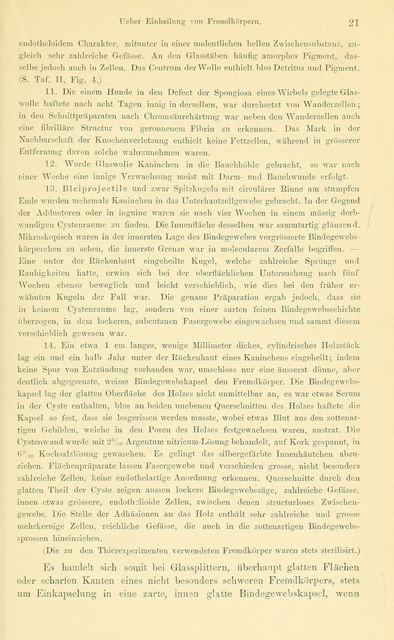 endotheloidem Charakter, mitunter in einer undeutlichen hellen Zwischensubstanz, zu- gleich sein- zahlreiche Gefässe. An den Glasstäben häufig amorphes Pigment, das- selbe jedoch auch in Zellen. Das Centrnm der Wolle enthielt Mos Detritus und Pigment. (S. Taf. II, Fig. 4.) 11. Die einem Hunde in den Defect der Spongiosa eines Wirbels gelegte Glas- wolle haftete nach acht Tagen innig in derselben, war durchsetzt von Wandeizellen; in den Schnittpräparaten nach Chronisäurehärtnng war neben den Wanderzellen auch eine fibrilläre Structur von geronnenem Fibrin zu erkennen. Das Mark in der Nachbarschaft der Knochenverletzung enthielt keine Fettzellen, während in grösserer Entfernung davon solche wahrzunehmen waren. 12. Wurde Glaswolle Kaninchen in die Bauchhöhle gebracht, so war nach einer Woche eine innige Verwachsung meist mit Darm- und Bauchwunde erfolgt. 13. Bleiprojectile und zwar Spitzkugeln mit circulärer Rinne am stumpfen Ende wurden mehrmals Kaninchen in das Unterhautzellgewebe gebracht. In der Gegend der Adduetoren oder in iuguiue waren sie nach vier Wochen in einem massig derb- wandigen Cystenraume zu finden. Die Innenfläche desselben war sammtartig glänzend. Mikroskopisch waren in der innersten Lage des Bindegewebes vergrösserte Bindegewebs - körporchen zu sehen, die innerste Grenze war in molecularem Zerfalle begriffen. — Eine unter der Rückenhaut eingeheilte Kugel, welche zahlreiche Sprünge und Rauhigkeiten hatte, erwies sich bei der oberflächlichen Untersuchung nach fünf Wochen ebenso beweglich und leicht verschieblich, wie dies bei den früher er- wähnten Kugeln der Fall war. Die genaue Präparation ergab jedoch, dass sie in keinem Cystenraume lag, sondern von einer zarten feinen Bindegewebsschichte überzogen, in dem lockeren, subcutanen Fasergewebe eingewachsen und sammt diesem verschieblich gewesen war. 1-1. Ein etwa 1 cm langes, wenige Millimeter dickes, cylindrisehes Holzstück lag ein und ein halb Jahr unter der Rückenhaut eines Kaninchens eingeheilt; indem keine Spur von Entzündung vorhanden war, umschloss nur eine äusserst dünne, aber deutlich abgegrenzte, weisse Bindegewebskapsel den Fremdkörper. Die Bindegewebs- kapsel lag der glatten Oberfläche des Holzes nicht unmittelbar an, es war etwas Serum in der Cyste enthalten, blos an beiden imebenen Querschnitten des Holzes haftete die Kapsel so fest, dass sie losgerissen werden musstc, wobei etwas Blut aus den zottenar- tigen Gebilden, welche in den Poren des Holzes festgewachsen waren, austrat. Die Cystenwand wurde mit 2%n Argentum nitrieum-Lösung behandelt, auf Kork gespannt, in 6° oo Kochsalzlösung gewaschen. Es gelingt das silbergefärbte Innenhäutchen abzu- ziehen. Flächenpräparate lassen Fasergewebe und verschieden grosse, nicht besonders zahlreiche Zellen, keine endothelartige Anordnung erkennen. Querschnitte durch den glatten Thcil der Cyste zeigen aussen lockere Bindegewebszüge, zahlreiche Gefässe, innen etwas grössere, endothslioide Zellen, zwischen denen structurloses Zwischen- gewebe. Die Stelle der Adhäsionen an das Holz enthält sehr zahlreiche und grosse mehrkernige Zellen, reichliche Gefässe, die auch in die zottenartigen Bindegewebs- sprossen hineinziehen. (Die zu den Thierexperimenten verwendeten Fremdkörper waren stets sterilisirt.) Es handelt sieh somit bei G-lassplittcrn, überhaupt glatten Flächen oder scharfen Kanten eines nicht besonders schweren Fremdkörpers, stets um Einkapselung in eine zarte, innen glatte Bindegewebskapsel, wenn