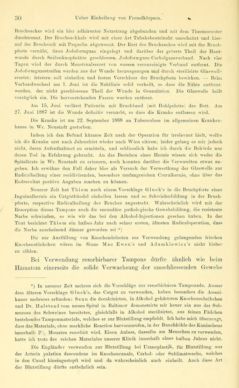 Bruchsackes wird ein hier adhärenter Netzstrang abgebunden und mit dem Thermocauter durchtreimt. Der Bruchsackhals wird mit einer Art Tabaksbeutelnaht umschnürt und hier- auf der Bruchsack mit Paquelin abgetrennt. Der Rest des Bruehsackes wird mit der Bruch- pforte vernäht, dann Jodoformgaze eingelegt und darüber der grüsste Theil der Haut- wunde durch Seidenknopfnähte geschlossen. Jodoformgaze-C'arbolgazeverband. Nach vier Tagen wird der durch Menstrualsecret von aussen verunreinigte Verband entfernt. Die Jodoformgazestreifen werden aus der Wunde herausgezogen und durch sterilisirte Glaswoll ersetzt; letztere soll einheilen und festen Verschluss der Bruchpforte bewirken. — Beim Verbandwechsel am 1. Juni ist die Nahtlinie solid verheilt, so dass die Nähte entfernt, werden, der nicht geschlossene Theil der Wunde in Granulation. Die Glaswolle heilt vorzüglich ein. Die hervorstehenden Fasern werden entfernt. Am 15, Juni verlässt Patientin mit Bruchband (mit Hohlpelotte) das Bett. Am 27. Juni 1887 ist die Wunde definitiv vernarbt, so dass die Kranke entlassen wird. Die Kranke ist am 22. September 1888 an Tubereulose im allgemeinen Kranken- hause in Wr. Neustadt gestorben. Indem ich den Befund kürzere Zeit nach der Operation für irrelevant hielt, wollte ich die Kranke erst nach Jahresfrist wieder nach Wien citiren; leider gelang es mir jedoch nicht, deren Aufenthaltsort zu ermitteln, und schliesslich habe ich durch die Behörde nur deren Tod in Erfahrung gebracht. An das Bestehen einer Hernie wissen sich weder die Spitalärzte in Wr. Neustadt zu erinnern, noch konnten darüber die Verwandten etwas an- geben. Ich erwähne den Fall daher blos als Versuch der Verwerthung der Glaswolle zur Eadicalheilung einer recidivirenden, besonders umfangreichen Cruralhernie, ohne über das Endresultat positive Angaben machen zu können. Neuerer Zeit hat Thiem nach einem Vorschlage Gluck's in die Bruchpforte einer Inguinalhernie ein Catgutbündel einheilen lassen und so Schwielenbildung in der Bruch- pforte, respective Radicalheilung des Bruches angestrebt. Wahrscheinlich wird mit der Resorption dieses Tampons auch die secundäre pathologische Gewebsbildung, die resistente Narbe schwinden, so wie wir das bei den AlkoholTnjectionen gesehen haben. In der Tbat berichtet Thiem ein halbes Jahr nach seiner ersten, ältesten Eadicaloperation, dass die Narbe anscheinend dünner geworden sei *) Die zur Ausfüllung von Knochendefecten zur Verwendung gelangenden frischen Knochenstückchen wären im Sinne Mac Ewen's und Adamkiewicz's nicht hieher zu zählen. Bei Verwendung resorbirbarer Tampons dürfte ähnlich wie beim Hämatom einerseits die solide Verwachsung der umschliessenden Gewebe *) In neuerer Zeit mehren sich die Vorschläge zur resorhirbären Tamponade. Ausser dem älteren Vorschlage Gluck's, das Catgut zu verwenden, haben besonders die Ameri- kaner mehreres erfunden: Senn die decalcinirten, in Alkohol gehärteten Knochenscheibchen und Dr. Halsteadvom neuen Spital in Baitimor demonstrirte mir heuer ein aus der Sub- mucosa des Schweines bereitetes, gleichfalls in Alkohol sterilisirtes, aus feinen Fädchen bestehendes Tamponmateriale, welches er zur Blutstillung empfiehlt. Ich habe mich überzeugt, dass das Materiale, ohne merkliche Reaction hervorzurufen, in der Bauchhöhle des Kaninchens innerhalb 2'/, Monaten resorbirt wird. Einen Anlass, dasselbe am Menschen zu verwenden, hatte ich trotz des reichen Materiales unserer Klinik innerhalb eines halben Jahres nicht. Die Engländer verwenden zur Blutstillung bei Uranoplastik, für Blutstillung aus der Arteria palatina descendens im Knochencanale, Carbol- oder Sublimatwachs, welches in den Canal hineingestopft wird und da wahrscheinlich auch einheilt. Auch diese Art der Blutstillung dürfte entbehrlich sein.