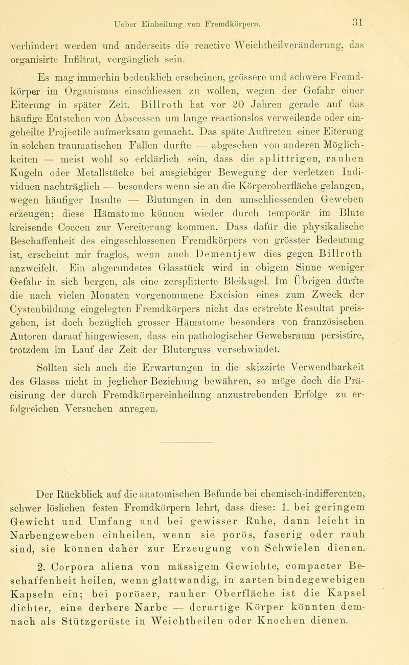 verhindert werden und anderseits dia reactive Weichtheilveränderung, das organisirte Infiltrat, vergänglich sein. Es mag immerhin bedenklieh erseheinen, grössere und schwere Fremd- körper im Organismus einschliessen zu wollen, wegen der Gefahr einer Eiterung in später Zeit. Billroth hat vor 20 Jahren gerade auf das häufige Entstehen von Abscessen um lange reactionslos verweilende oder ein- geheilte Projectile aufmerksam gemacht. Das späte Auftreten einer Eiterung in solchen traumatischen Fällen durfte ■— abgesehen von anderen Möglich- keiten — meist wohl so erklärlich sein, dass die splittrigen, rauhen Kugeln oder Metallstücke bei ausgiebiger Bewegung der verletzen Indi- viduen nachträglich — besonders wenn sie an die Körperoberfläche gelangen, wegen häufiger Insulte — Blutungen in den umschliessenden Geweben erzeugen; diese Hämatome können wieder durch temporär im Blute kreisende Coccen zur Vereiterung kommen. Dass dafür die physikalische Beschaffenheit des eingeschlossenen Fremdkörpers von grösster Bedeutung ist, erscheint mir fraglos, wenn auch Dementjew dies gegen Billroth anzweifelt. Ein abgerundetes Glasstück wird in obigem Sinne weniger Gefahr in sich bergen, als eine zersplitterte Bleikugel. Im Übrigen dürfte die nach vielen Monaten vorgenommene Excision eines zum Zweck der Cystenbildung eingelegten Fremdkörpers nicht das erstrebte Kesultat preis- geben, ist doch bezüglich grosser Hämatome besonders von französischen Autoren darauf hingewiesen, dass ein pathologischer Gewebsraum persistire, trotzdem im Lauf der Zeit der Bluterguss verschwindet. Sollten sich auch die Erwartungen in die skizzirte Verwendbarkeit des Glases nicht in jeglicher Beziehung bewähren, so möge doch die Prä- cisirung der durch Fremdkörpereinheilung anzustrebenden Erfolge zu er- folgreichen Versuchen anregen. Der Rückblick auf die anatomischen Befunde bei chemisch-indifferenten, schwer löslichen festen Fremdkörpern lehrt, dass diese: 1. bei geringem Gewicht und Umfang und bei gewisser Ruhe, dann leicht in Narbengeweben einheilen, wenn sie porös, faserig oder rauh sind, sie können daher zur Erzeugung von Schwielen dienen. 2. Corpora aliena von massigem Gewichte, compacter Be- schaffenheit heilen, wenn glattwandig, in zarten bindegewebigen Kapseln ein; bei poröser, rauher Oberfläche ist die Kapsel dichter, eine derbere Narbe — derartige Körper könnten dem- nach als Stützeerüste in Weichtheilen oder Knochen dienen.