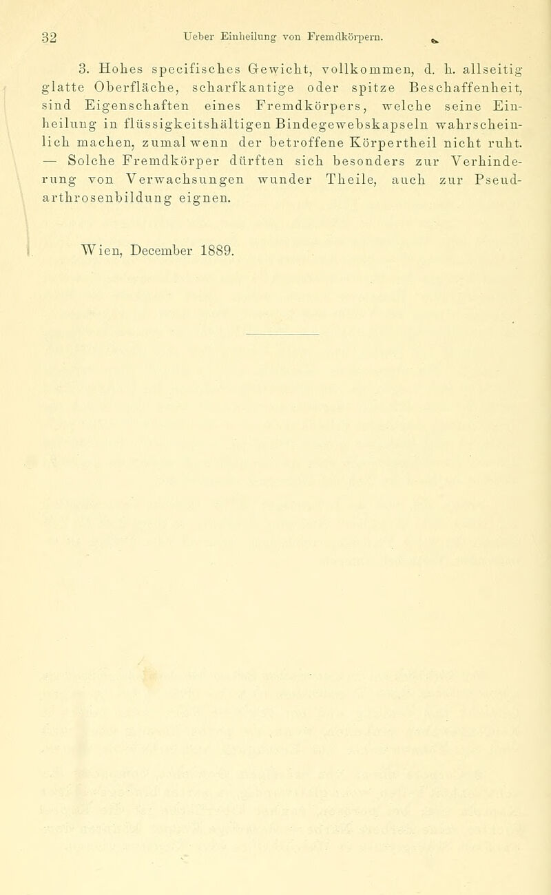 3. Hohes specifisches Gewicht, vollkommen, d. h. allseitig glatte Oberfläche, scharfkantige oder spitze Beschaffenheit, sind Eigenschaften eines Fremdkörpers, welche seine Ein- heilung in flüssigkeitskältigen Bindegewebskapseln wahrschein- lich machen, zumal wenn der betroffene Körpertheil nicht ruht. — Solche Fremdkörper dürften sich besonders zur Verhinde- rung von Verwachsungen wunder Theile, auch zur Pseud- arthrosenbildung eignen. Wien, December 1889.