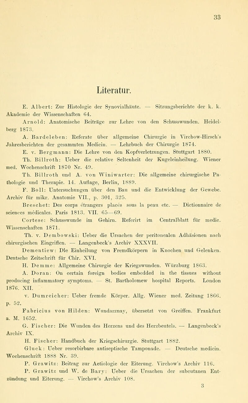 Literatur. E. Albert: Zur Histologie der Synovialhäute. — Sitzungsberichte der k. k. Akademie der Wissenschaften 64. Arnold: Anatomische Beiträge zur Lehre von den Schusswunden. Heidel- berg 1873. A. Bardeleben: Referate über allgemeine Chirurgie in Vircbow-Hirsch's Jahresberichten der gesammten Medicin. — Lehrbuch der Chirurgie 1874. E. v. Bergmann: Die Lehre von den Kopfverletzungen. Stuttgart 1880. Th. Billroth: Ueber die relative Seltenheit der Kugeleinheilung. Wiener med. Wochenschrift 1870 Nr. 49. Th. Billroth und A. von Winiwarter: Die allgemeine chirurgische Pa- thologie und Therapie. 14. Auflage, Berlin, 1889. F. Boll: Untersuchungen über den Bau und die Entwicklung der Gewebe. Archiv für mikr. Anatomie VII., p. 301, 325. Bresehet: Des corps etrangers plaecs sous la peau etc. — Dictionnaire de sciences mi'dicales. Paris 1813. VII. 65—69. Cortese: Schusswunde im Gehirn. Referirt im Centralblatt für medic. Wissenschaften 1871. Th. v. Dembowski: Ueber die Ursachen der peritonealen Adhäsionen nach chirurgischen Eingriffen. — Langenbeck's Archiv XXXVII. Dementiew: Die Einheilung von Fremdkörpern in Knochen und Gelenken. Deutsche Zeitschrift für Chir. XVI. H. Demme: Allgemeine Chirurgie der Kriegswunden. Würzburg 1863. A. Doran: On certain foreign bodies embedded in fhe tissues without produeing inflammatory Symptoms. — St. Bartholomew hospital Reports. London 1876. XII. v. Dumreicher: Ueber fremde Körper. Allg. Wiener med. Zeitung 1866. p. 52. Fabricius von Hilden: Wundarznay, übersetzt von Greiften. Frankfurt a. M. 1652. G. Fischer: Die Wunden des Herzens und des Herzbeutels. — Langenbeck's Archiv IX. H. Fischer: Handbuch der Kriegschirurgie. Stuttgart 1882. Gluck : Ueber resorbirbare antiseptische Tamponade. — Deutsche mediein. Wochenschrift 1888 Nr. 39. P. Grawitz: Beitrag zur Aetiologie der Eiteruug. Virchow's Archiv 116. P. Grawitz und W. de Bary: Ueber die Ursachen der subcutanen Ent- zündung und Eiterung. — Virchow's Archiv 108. 3