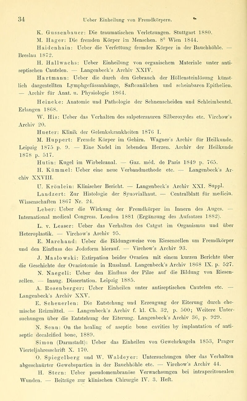 K. Gussenbauer: Die traumatischen Verletzungen. Stuttgart 1880. M. Hager: Die fremden Körper im Menschen. 8° Wien 1844. Haidenhain: Ueber die Verfettung fremder Körper in der Bauchhöhle. — Breslau 1872. H. Hallwachs: Ueber Einheilung von organischem Materiale unter anti- septischen Cautelen. — Langenbeck's Archiv XXIV. Hartmann: Ueber die durch den Gebrauch der Höllensteinlösung künst- lich dargestellten Lymphgefässanhänge, Saftcanälchen und scheinbaren Epithelien. — Archiv für Anat. u. Physiologie 1864. Heineke: Anatomie und Pathologie der Sehnenscheiden und Schleimbeutel. Erlangen 1868. W. His: Ueber das Verhalten des salpetersauren Silberoxydes etc. Virchow's Archiv 20. Hueter: Klinik der Gelenkskrankheiten 1876 I. M. Huppert: Fremde Körper im Gehirn. Wagner's Archiv für Heilkunde. Leipzig 1875 p. 9. — Eine Nadel im lebenden Herzen. Archiv der Heilkunde 1878 p. 517. Hutin: Kugel im Wirbelcanal. — Gaz. med. de Paris 1849 p. 765. H. Kümmel: Ueber eine neue Verbandmethode etc. — Langenbeck's Ar- chiv XXVIII. U. Krönlein: Klinischer Bericht. — Langenbeck's Archiv XXI. Suppl. Landzert: Zur Histologie der Syuovialhaut. — Centralblatt für medicin. Wissenschaften 1867 Nr. 24. Leber: Ueber die Wirkung der Fremdkörper im Innern des Auges. — International medical Congress. London 1881 (Ergänzung des Aufsatzes 1882). L. v. Lesser: Ueber das Verhalten des Catgut im Organismus und über Heteroplastik. — Virchow's Archiv 95. E. Marchand: Ueber die Bildungsweise von Kiesenzellen um Fremdkörper und den Einfluss des Jodoform hierauf. — Virchow's Archiv 93. J. Maslowski: Extirpation beider Ovarien mit einem kurzen Berichte über die Geschichte der Ovariotomie in Kussland. Langenbeck's Archiv 1868 IX. p. 527. N. Naegeli: Ueber den Einfluss der Pilze auf die Bildung von Kiesen- zellen. — Inaug. Dissertation. Leipzig 1885. A. Rosenberger: Ueber Einheilen unter antiseptischen Cautelen etc. — Langenbeck's Archiv XXV. E. Scheuevlen: Die Entstehung und Erzeugung der Eiterung durch che- mische Reizmittel. — Langenbeck's Archiv f. kl. Ch. 32, p. 500; Weitere Unter- suchungen über die Entstehung der Eiterung. Langenbeck's Archiv 36, p. 929. N. Senn: On the healing of aseptic bone cavities by implantation of anti- septic decalcified bone, 1889. Simon (Darmstadt): Ueber das Einheilen von Gewehrkugeln 1853, Prager Vierteljahresschrift X. 170. O. Spiegelberg und W. Waldeyer: Untersuchungen über das Verhalten abgeschnürter Gewebspartien in der Bauchhöhle etc. — Virchow's Archiv 44. H. Stern: Ueber pseudomembranöse Verwachsungen bei intraperitouealen Wunden. — Beiträge zur klinischen Chirurgie IV. 3. Heft.