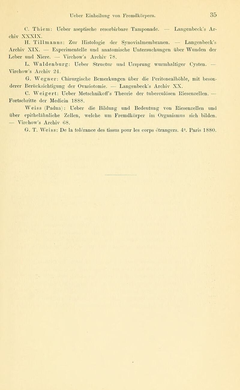 C. Thiem: Ueber aseptische resorbirbare Tamponade. — Langenbeck's Ar- chiv XXXIX. H. Tillmanns: Zur Histologie der Synovialmembranen. — Langenbeck's Archiv XIX. — Experimentelle und anatomische Untersuchungen über Wunden der Leher und Niere. — Virchow's Archiv 78. L. Waidenburg: Ueber Structur und Ursprung wurmhaltiger Cysten. — Virchow's Archiv 24. G. Wegner: Chirurgische Bemerkungen über die Peritonealhöhle, mit beson- derer Berücksichtigung der Ovariotomie. — Langenbeck's Archiv XX. C. Weigert: Ueber Metschnikoff's Theorie der tuberculösen Biesenzellen. — Portschritte der Medicin 1888. Weiss (Padua): Ueber die Bildung und Bedeutung von Riesenzellen und über epithelähnliche Zellen, welche um Fremdkörper im Organismus sich bilden. — A^irchow's Archiv 68. G. T. Weiss: De la tolcrance des tissus pour les corps ctrangers. 4°. Paris 1880.