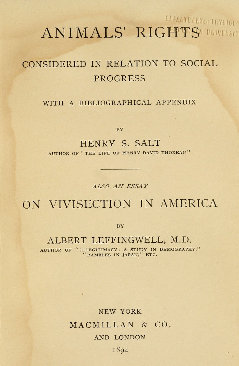 CONSIDERED IN RELATION TO SOCIAL PROGRESS WITH A BIBLIOGRAPHICAL APPENDIX BY HENRY S. SALT AUTHOR OF the LIFE OF HENRY DAVID THOREAU ' ALSO AN ESSA Y ON VIVISECTION IN AMERICA BY ALBERT LEFFINGWELL, M.D. AUTHOR OF illegitimacy: A STUDY IN DEMOGRAPHY, rambles in japan, etc. NEW YORK MACMILLAN & CO. AND LONDON 1894